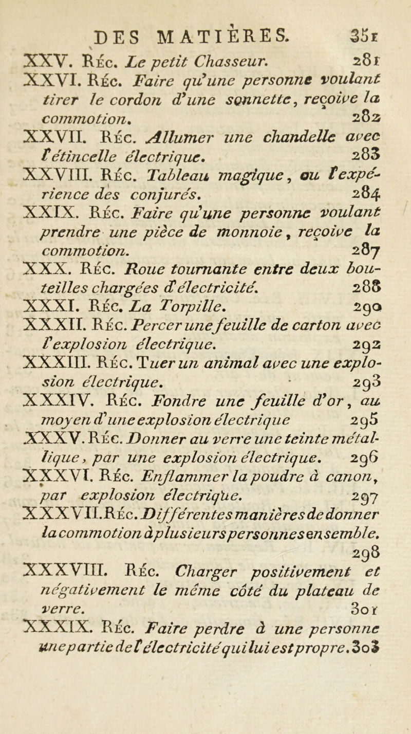 \ XXV. RÉc. Le petit Chasseur, 28f XXVI. Réc. Faire qiiune personne voulant tirer Je cordon dy une sonnette, reçoive Ja commotion. 282 XXVII. Réc. Allumer une chandelle avec t étincelle électrique. 283 XXVIII. Réc. Tableau magique, ou t expé- rience des conjurés. 284 XXIX. Réc. Faire quune personne voulant prendre une pièce de monnoie, reçoive la, commotion. 287 XXX. Réc. Roue tournante entre deux bou- teilles chargées Æ électricité. 288 XXXI. RÉC. La Torpille. 290 XXXII. Réc. Percer une feuille de carton avec Vexplosion électrique. 292 XXXIIL Réc. Tuer un animal avec une explo- sion électrique. ' 2g3 XXXIV. RÉc. Fondre une feuille à?or, au moyen T une explosion électrique 2g5 XXXV. RÉc. Donner au verre une teinte métal- lique, par une explosion électrique, 296 XXXVI. RÉc. Enflammer la poudre à canon y par explosion électrique. 297 XXXV II.RÉc. Différentes manières de donner la commotion à plusieurs personnes ensemble, 298 XXXVIII. RÉc. Charger positivement et négativement le même côté du plateau de verre. 3o i XXXIX. RÉc. Faire perdre à une personne un ep art le de t électricité qui lui est propre. 3 o %