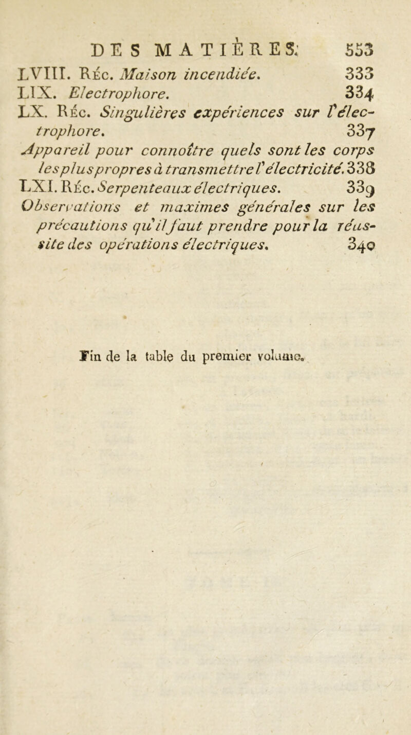 LVIIT. Réc. Maison incendiée. 333 LIX. Electrophore. 334 LX. Réc. Singulières expériences sur Vélec- trophore. 337 Appareil pour connoître quels sont les corps lespluspropresà transmettre Télectricité. 338 LXI. RÉc. Serpenteaux électriques. 33^ Observations et maximes générales sur les précautions quilfaut prendre pour la réus- site des opérations électriques* 640 Tin de la table du premier volume.