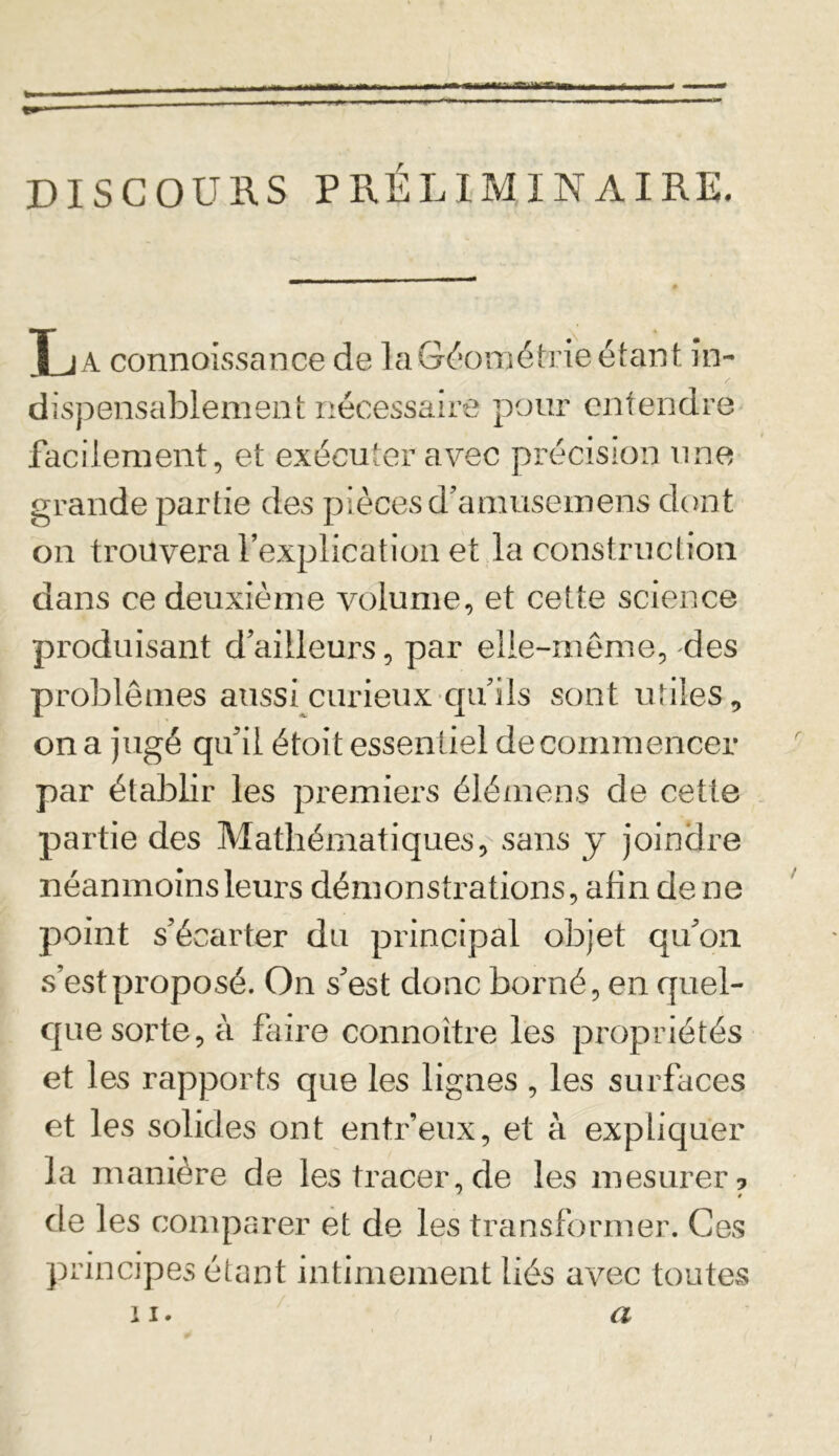 .T-.I^.TChîhi DISCOURS P RÉ L IM IN AIRE. La connaissance de la Géométrie étant in- dispensablement nécessaire pour entendre facilement, et exécuter avec précision une grande partie des pièces d’amusemens dont on trouvera l’explication et la construction dans ce deuxième volume, et cette science produisant d’ailleurs, par elle-même, des problèmes aussi curieux qu’ils sont utiles , on a jugé qu'il étoit essentiel de commencer par établir les premiers élémens de cette partie des Mathématiques, sans y joindre néanmoins leurs démonstrations, afin de ne point s’écarter du principal objet qu’on s’est proposé. On s’est donc borné, en quel- que sorte, à faire connoitre les propriétés et les rapports que les lignes , les surfaces et les solides ont entr’eux, et à expliquer la manière de les tracer, de les mesurer? * » de les comparer et de les transformer. Ces principes étant intimement liés avec toutes ii. a