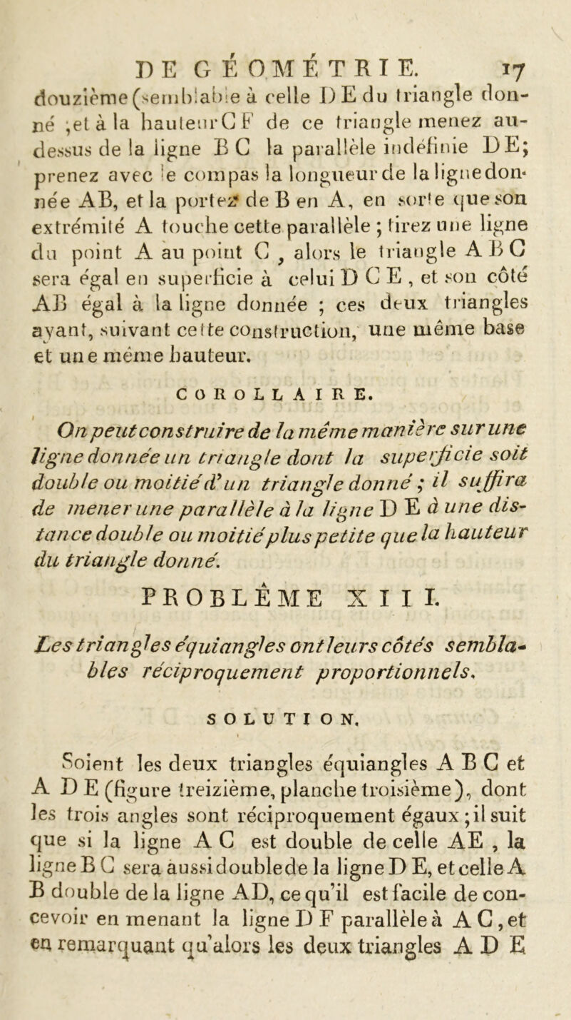 douzième (semblable à celle DE du triangle don- né -et à la hauteurCF de ce triangle menez au- dessus de la ligne B C la parallèle indéfinie DE; prenez avec e compas la longueur de la ligne don* née AB, et la portez* de B en A, en sorte ({lie son extrémité A touche cette parallèle ; tirez une ligne du point A au point C y alors le triangle ABC sera égal en superficie à celui DCE, et son côté AB égal à la ligne donnée ; ces deux triangles ayant, suivant cel te construction, une même base et une même hauteur. COROLLAIRE. On peut construire de la même manière sur une ligne donnée un triangle dont la superjicie soit double ou moitiéd9un triangle donné ; il su ffira de mener une parallèle à la ligne D E d une dis- tance double ou moitiéplus petite que la hauteur du triangle donné. PROBLÈME XIII. Les triangles équiangles ont leurs côtés sembla- bles réciproquement proportionnels. SOLUTION. Soient les deux triangles équiangles A B C et A D E (figure treizième, planche troisième), dont les trois angles sont réciproquement égaux ; il suit que si la ligne A C est double de celle AE , la ligne B C sera aussi doublede la ligne D E, et celle A B double de la ligne AD, ce qu’il est facile de con- cevoir en menant la ligne D F parallèle à AC, et ea remarquant ou alors les deux triangles A D E