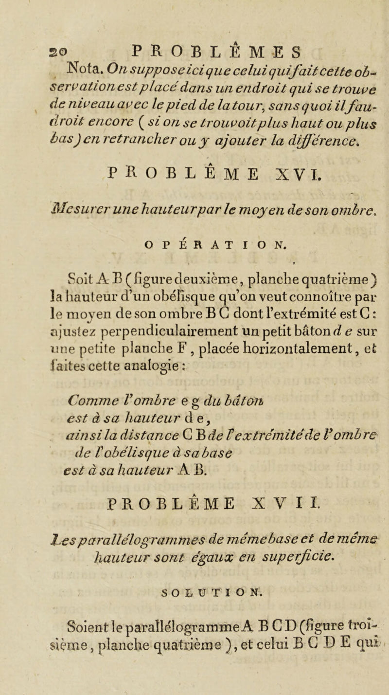 Nota. On supposeicique celui quif ait cette ob- servationest placé dans un endroit qui se trouve de niveau avec le pied de la tour, sans quoi ilfau- droit encore ( si on se trouvoitplus haut ou plus bas) en retrancher ou y ajouter la différence. PROBLEME XVI. Mesurer une hauteur par le moyen de son ombre. OPÉRATION. 9 Soit A B ( figure deuxième, planche quatrième ) la hauteur d’un obélisque qu’on veutconnoître par le moyen de son ombre B G dont l’extrémité est G : ajustez perpendiculairement un petit bâton d e sur une petite planche F , placée horizontalement, et l aites cette analogie : Comme Vombre e g du bâton est à sa hauteur de, ainsi la distance G B de F extrémité de ly ombre de T obélisque à sa base est à sa hauteur A B. PROBLÈME XVII. l.es parallélogrammes de même base et de même hauteur sont égaux en superficie. SOLUTION. Soient le parallélogramme A B G D (figure troi- sième , planche quatrième ), et celui B G D E qiu