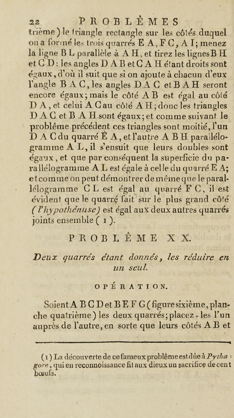 trième) le triangle rectangle sur les côtés duquel on a formé les trois quarrés E A, F C, A I; menez la ligne B L parallèle à A H, et tirez les lignesB H et C D : les angles D A B et G A H étant droits sont égaux, d’où il suit que si on ajoute à chacun d’eux l’angle BAC, les angles D A C et B A H seront encore égaux; mais le côté AB est égal au côté U A , et celui A G au côté A H ; donc les triangles D A G et B A H sont égaux; et comme suivant le problème précédent ces triangles sont moitié, l’un D A G du quarré È A, et l’autre A B H parallélo- gramme AL, il s’ensuit que leurs doubles-sont égaux , et que par conséquent la superficie du pa- rallélogramme A L est égale à celle du quarré E A; et comme on peut démontrer de meme que le paral- lélogramme CL est égal an quarré F G, il est évident que le quarré fait sur le plus grand côfé ( Fhypothéniise) est égal aux deux autres quarrés joints ensemble ( i ). PROBLEME XX. Deux quarrés étant donnés, les réduire en un seul. OPÉRATION. Soient A B G Det BE F G (figure sixième, plan- che quatrième) les deux quarrés;placez - les Pun auprès de l’autre, en sorte que leurs côtés AB et l - ■ '■■■ ■■ 1 ■ -I (i ) La découverte de ce fameux problème est due à Pytha 3 gore, qui en reconnoissance fit aux dieux un sacrifice de cent boeufs.