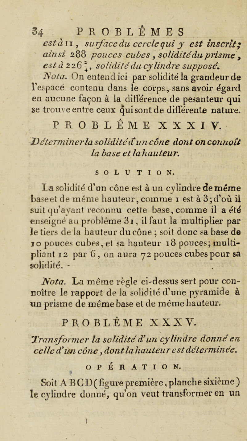 est à n , surface du cercle qui y est inscrit; ainsi 288 pouces cubes , soliditédu prisme 9 est 0226^ solidité du cylindre supposé\ Nota. On entend ici par solidité la grandeur de l’espace contenu dans le corps., sans avoir égard en aucune façon à la différence de pesanteur qui se trouve entre ceux qui sont de différente nature. PROBLÈME XXXIV. D êterminer la solidité (T un cône dont on connoît la base et lah auteur. SOLUTION. T a solidité d’un cône est à un cylindre de même haseet de meme hauteur, comme 1 est à 3;d’où il suit qu’ayant reconnu cette base, comme il a été enseigné au problème 3i, il faut la multiplier par le tiers de la hauteur du cône ; soit donc sa base de jo pouces cubes, et sa hauteur 18 pouces; multi- pliant 12 par 6 , on aura 72 pouces cubes pour sa solidité. - Nota. La meme règle ci-dessus sert pour con- noître le rapport de la solidité d’une pyramide à un prisme de meme base et de même hauteur. PROBLÈME XXXV. Transformer la solidité T un cylindre donné en celle d’un cône, dont la hauteu r est déterminée. OPÉRATION. ? Soit A B C D ( figure première, planche sixième ) le cylindre donné, qu’on veut transformer en un