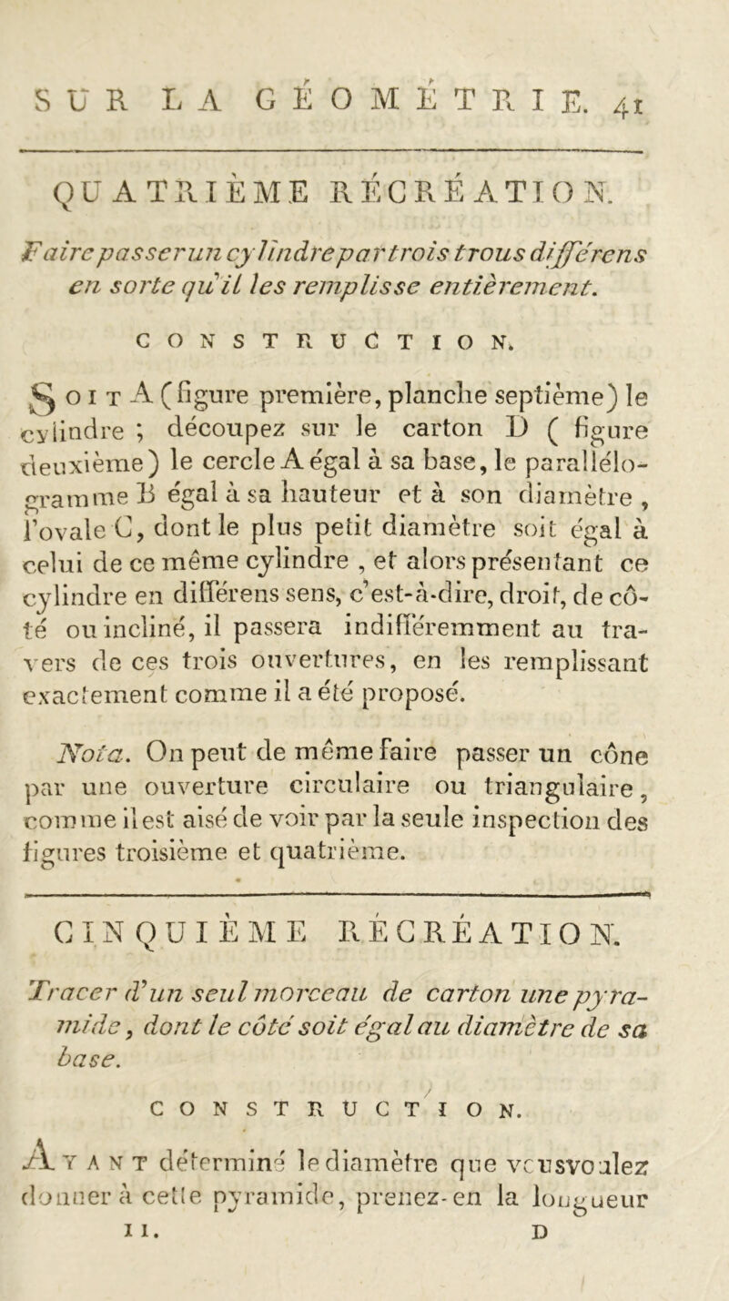 QUATRIEME RECREATION. F aire passer un cylindre par trois trous différons en sorte quii les remplisse entièrement. CONSTRUCTION. ^oit A (figure première, planche septième) le cylindre *, découpez sur le carton 1) ( figure deuxième) le cercle A égal à sa base, le parallélo- gramme B égal à sa hauteur et à son diamètre, l’ovale C, dont le plus petit diamètre soit égal à celui de ce même cylindre , et alors présen tant ce cylindre en différens sens, c’est-à-dire, droit, de cô- té ou incliné, il passera indifféremment au tra- vers de ces trois ouvertures, en les remplissant exactement comme il a été proposé. Nota. On peut de même faire passer un cône par une ouverture circulaire ou triangulaire, comme il est aisé de voir par la seule inspection des figures troisième et quatrième. CINQUIÈME RÉCRÉATION. Tracer T un seul morceau de carton une pyra- mide , dont le côté soit égal au diamètre de sa base. construction. •A. y a n t déterminé le diamètre que vcusvoulez donner à celle pyramide, prenez-en la longueur II. D