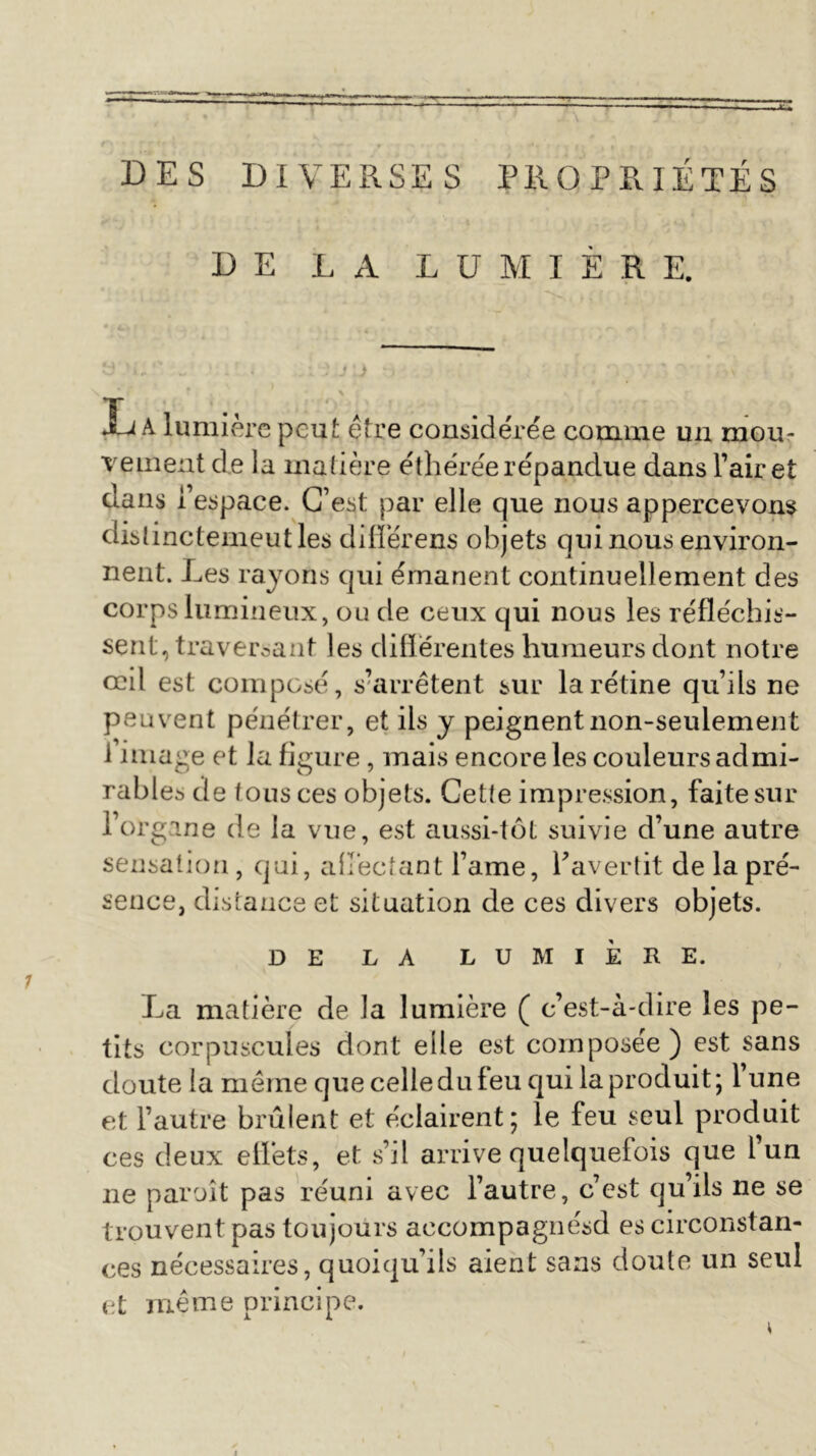 DES DIVERSES PROPRIÉTÉS DE LA LUMIÈRE. Xj A lumière peut être considérée comme un mou- vement cîe la matière éthérée répandue dans Faire! dans l’espace. C’est par elle que nous appercevons distinctement les difTérens objets qui nous environ- nent. Les rayons qui émanent continuellement des corps lumineux, ou de ceux qui nous les réfléchis- sent, traversant ]es diflërentes humeurs dont notre œil est composé, s’arrêtent sur la rétine qu’ils ne peuvent pénétrer, et ils y peignent non-seulement i image et la figure, mais encore les couleurs admi- rables de tous ces objets. Cette impression, faite sur l’organe de la vue, est aussi-tôt suivie d’une autre sensation, qui, affectant l’ame, l’avertit de la pré- sence, distance et situation de ces divers objets. DE LA LUMIÈRE. La matière de la lumière ( c’est-à-dire les pe- tits corpuscules dont elle est composée) est sans doute la même que celle du feu qui la produit ; 1 une et l’autre brûlent et éclairent; le feu seul produit ces deux effets, et s’il arrive quelquefois que l’un ne paraît pas réuni avec l’autre, c’est qu’ils ne se trouvent pas toujours accompagnésd es circonstan- ces nécessaires, quoiqu’ils aient sans doute un seul et même principe.