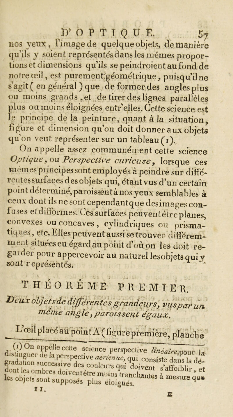 ^OPTIQUE. £7 nos yeux, l'image de quelque objets, de manière qu’ils y soient représentés dans les memes propor- tions et dimensions qu’ils se peindroient au fond de notre œil, est purement;géométriqiie, puisqu’ilne s’agit ( en général ) que de former des angles plus ou moins grands , et de tirer des lignes parallèles plus ou moins éloignées entr elles. Cette science est Je principe delà peinture, quant à la situation, figure et dimension qu’on doit donner aux objets qu'on veut représenter sur un tableau (i). On appelle assez communément cette science Optique^ou Perspective curieuse, lorsque ces mêmes pi incipes sont employés a peindre sur diffé- rentes suifaces d es objets qui, étant vus d’un certain point déterminé, paraissent à nos yeux semblables à ceux dont ils ne sont cependantque desimages con- fuses et difformes. Ces surfaces peuventëire planes, convexes ou concaves, cylindriques ou prisma- tiques , etc. Elles peuvent aussi se trouver différem- ment situées eu égard au point d’où on les doit re- garder pour appercevoir au naturel lesobjets qui y sont représentés. THÉORÈME PREMIER. Deux objets de différentes grandeurs, vusparun même angle, paraissent égaux. Lœi] placé au point A (figure première, planche i;/1) °n a(;’P(,!e cetle science perspective linéaire n0Ur h; distinguer de la perspective aerienne, aui consiste da^ ^^7 11.