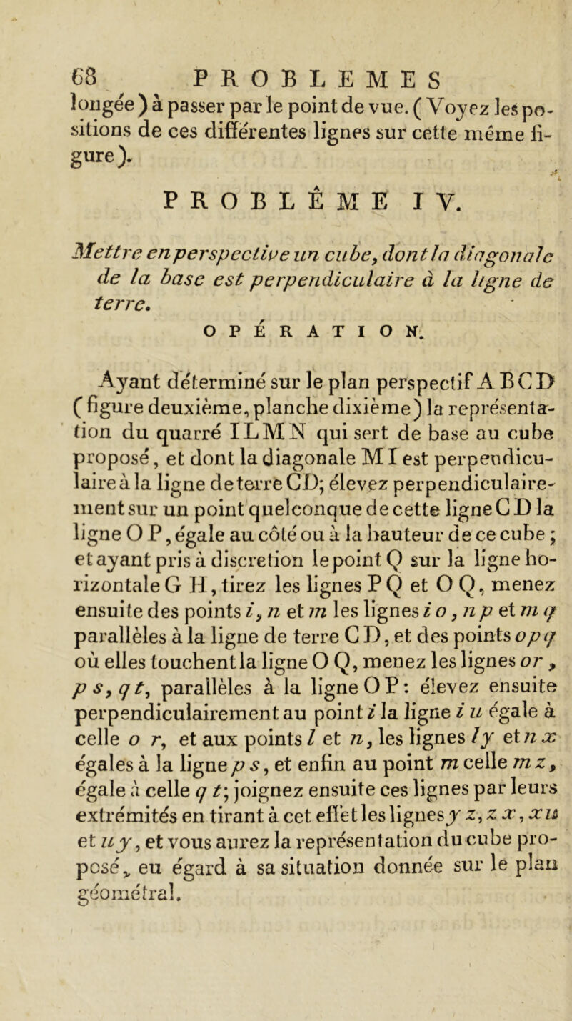 C8 ^ PROBLEMES longée ) à passer par le point de vue. (Voyez les po- sitions de ces differentes lignes sur cette même li- gure). i PROBLEME IV. Mettre enperspective un cube, dont la diagonale de la base est perpendiculaire à la ligne de terre. OPÉRATION. Ayant déterminé sur le plan perspectif A BCD ( figure deuxième, planche dixième) la représenta- tion du quarré ILMN qui sert de base au cube proposé, et dont la diagonale MI est perpendicu- laire à la ligne de terre CD; élevez perpendiculaire- ment sur un point quelconque de cette ligne CD la ligne O P, égale au côté ou à la hauteur de ce cube ; étayant pris à discrétion le point Q sur la ligne ho- rizontale G H, tirez les lignes P Q et O Q, menez ensuite des points i, n et m les lignes io ,np et m q parallèles à la ligne de terre C D, et des points opq où elles touchent la ligne O Q, menez les lignes or , p s, qt, parallèles à la ligne OP: élevez ensuite perpendiculairement au point i la ligne i u égale à celle o r, et aux points / et n, les lignes ly etnx égales à la ligne p s, et enfin au point m celle mz, égale à celle q t\ joignez ensuite ces lignes par leurs extrémités en tirant à cet effet les lignes y z,z x, x u et u j, et vous aurez la représentation du cube pro- posé „ eu égard à sa situation donnée sur le plan géométral.