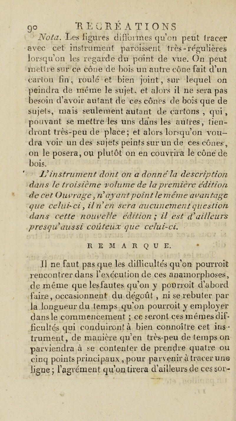 go “RECREATIONS Nota. Les figures difformes qu’on peut tracer avec cet instrument paroissent très-régulières lorsqu’on les regarde du point de vue. On peut mettre sur ce cône de bois un autre cône fait d’un carton fin, roulé et bien joint, sur lequel on peindra de même le sujet, et alors il ne sera pas besoin d’avoir autant de ces cônes de bois que de sujets, mais seulement autant de cartons , qui , pouvant se mettre les uns dans les autres, tien- dront très-peu de place; et alors lorsqu’on vou- dra voir un des sujets peints sur un de ces cônes, on le posera, ou plutôt on en couvrira le cône de bois. 1!instrument dont on a donné la description dans le troisième volume de la première édition de cet Ouvrage y nayant point le même avantage que celui-ci y Un en sera aucunement question dans cette nouvelle édition ; il est d’ailleurs presqu aussi coûteux que celui-ci. REMARQUE. Il ne faut pas que les difficultés qu’on pourront rencontrer dans l’exécution de ces anamorphoses, de même que lesfautes qu’on y poürroit d’abord faire, occasionnent du dégoût , ni se rebuter par la longueur du temps qu’on pourroit y employer dans le commencement ; ce seront ces mêmes dif- ficultés qui conduiront à bien connoître cet ins- trument, de manière qu’en très-peu de temps on parviendra à se contenter de prendre quatre ou cinq points principaux, pour parvenir à tracer une ligne ; l’agrément qu’on tirera d’ailleurs de ces s or-