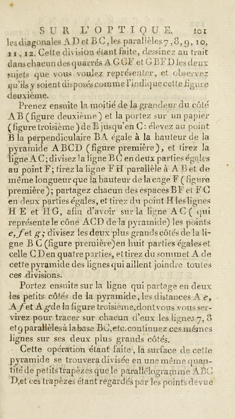 les diagonales AI) et B G, les parai ieles 7,8, 9, 10, 11 « 12. Cette division étant faite, dessinez au trait dans chacun .des qu ar rés À G C F e t G B F D les d e u x sujets cjiie vous voulez représenter, et observez qu’ils y soient disposés comme l’indique cette figure deuxième. Prenez ensuite la moitié de la grandeur du côté AB (figure deuxième) et la portez sur un papier (figure troisième) de B jusquen G: élevez au point B la perpendiculaire BA égale à la hauteur de la pyramide ABCD (figure première), et lirez la ligne AC; divisez la ligne BC en deux parties égales au point F ; tirez la ligne F H parallèle à A B et de même longueur que la hauteur de la cage F ( figure première); partagez chacun des espaces B F et F G en deux parties égales, et tirez du point H les lignes HE et FIG, afin d’avoir sur la ligne AC ( qui représente le cône ACD de la pyramide) les points e,fet g; divisez les deux plus grands côtés de la ÎF gne B G (figure première) en huit parties égales et celle G Den quatre parties, ettirez du sommet A de cette pyramide des lignes qui aillent joindre toutes ces divisions. Portez ensuite sur la ligne qui partage en deux les petits côtés de la pyramide, les distances A <?, A /'et Ag*de la figure troisième, dont vous vous ser- virez pour tracer sur chacun d’eux les lignes 7, 8 et 9 parallèles à la base BG, etc. continuez ces mêmes lignes sur ses deux plus grands côtés. Cette operation étant faite , la surface de cette pyramide se trouvera divisée en une même quan- tité de petits trapèzes que le parallélogramme ABC D,et ces trapèzes étant regardés par les points devue