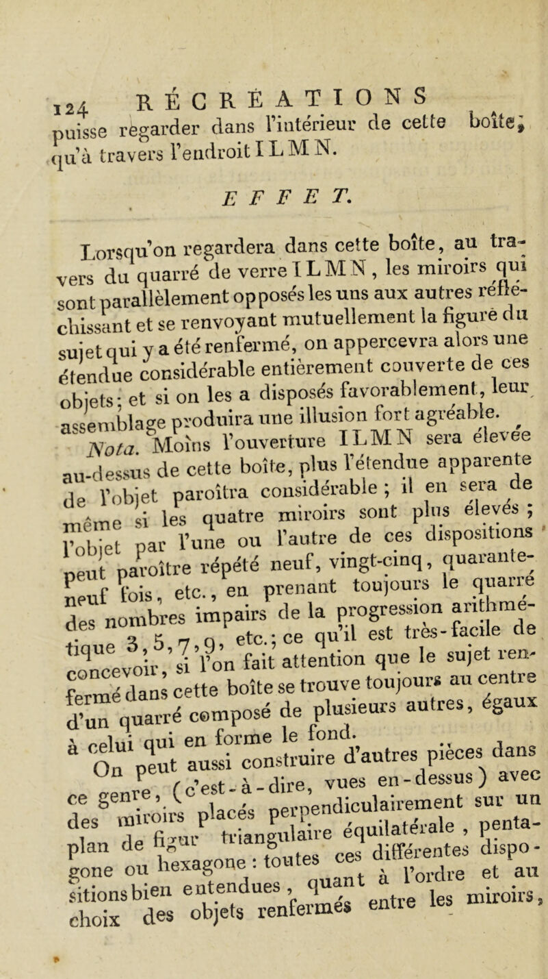 puisse regarder dans l’intérieur de cette boite ; <ju’à travers l’endroit I LM N. EFFET. I orsciu on regardera dans cette boite, au tra- vers du quarré de verre ILMN , les miroirs qui sont parallèlement opposés les uns aux autres réflé- chissant et se renvoyant mutuellement la figure du sujet qui y a été renfermé, on appercevra alors une étendue considérable entièrement couverte de ces objets - et si on les a disposés favorablement, leur assemblage produira une illusion fort agréable. Sù Moins l’ouverture ILMN sera élevée au-dessus de cette boîte, plus l’étendue apparente de l’objet paroîtra considérable ; il en sera de meme si les quatre miroirs sont plus eleves , l’objet par l’une ou l’autre de ces dispositions ‘ eu pai’OÎtre répété neuf, vingt-cinq, quarante- neuf fois, etc., en prenant toujours le quatre jœ-sâ-s ^“revoir ’sa’fon fait attention que le sujet rem f ° mé dans cette boîte se trouve toujours au centre S qt“ w' ? ptraulres’ s‘“ * ,pifcev^ dfS 7TJ» «nffê équilatérale . peu..- plan de ■ g ces différe„tes dispo- gone ou Hexagone . l’ordre et au sitionsbien entendues , quant • • „ choix des Objets renfermes entre