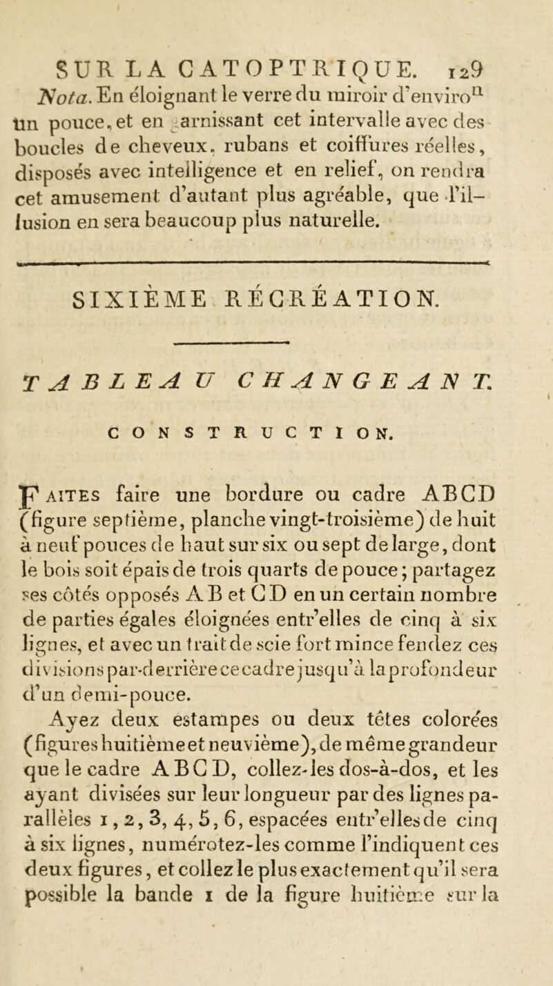 Nota. En éloignant le verre du miroir d’enviro11 tin pouce, et en garnissant cet intervalle avec des boucles de cheveux, rubans et coiffures réelles, disposés avec intelligence et en relief, on rendra cet amusement d’autant plus agréable, que d’il- lusion en sera beaucoup plus naturelle. SIXIÈME RÉCRÉATION. tableau changeant CONSTRUCTION. J? ait es faire une bordure ou cadre ABCD (figure septième, planche vingt-troisième) de huit à neuf pouces de haut sur six ou sept de large, dont le bois soit épais de trois quarts de pouce ; partagez ses côtés opposés A B et C D en un certain nombre de parties égales éloignées entr’elles de cinq à six lignes, et avec un traitde scie fort mince fendez ces d i visions par-d errièr e ce cad r e j usq u’à la p rofond eur d’un demi-pouce. Ayez deux estampes ou deux tètes colorées (figures huitième et neuvième), de même grandeur que le cadre ABCD, collez-les dos-à-dos, et les ayant divisées sur leur longueur par des lignes pa- rallèles i, 2,3, 4, 5, 6, espacées entr’elles de cinq à six lignes, numérotez-les comme l’indiquent ces deux figures, et collez le plus exactement qu’il sera possible la bande i de la figure huitième sur la