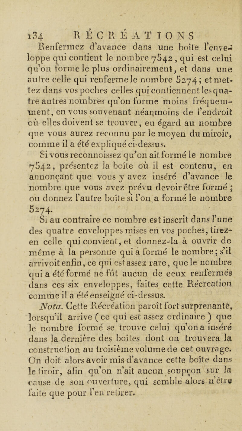 Renfermez d’avance dans une boite l’enve- loppe qui contient le nombre 7542, qui est celui qu’011 forme le plus ordinairement, et dans une autre celle qui renferme le nombre 5274; etmet- tez dans vos poches celles qui conliennent les qua- tre autres nombres qu’on forme moins fréquem- ment, en vous souvenant néanmoins de l’endroit où elles doivent se trouver, eu égard au nombre que vous aurez reconnu par le moyen du miroir, comme il a été expliqué ci-dessus. Si vous reconnoissez qu’on ait formé le nombre 7542, présentez la boîte où il est contenu, en annonçant que vous y avez inséré d’avance le nombre que vous avez prévu devoir être formé ; ou donnez l’autre boîte si l’on a formé le nombre 5274. Si au contraire ce nombre est inscrit dans l’une des quatre enveloppes mises en vos poches, tirez- en celle qui convient, et donnez-la à ouvrir de même à la personne quia formé le nombre; s’il arrivoit enfin, ce qui estassez rare, que le nombre qui a été formé 11e fût aucun de ceux renfermés dans ces six enveloppes, faites cette Récréation comme il a été enseigné ci-dessus. Nota. Cette Récréation paroît fort surprenante, lorsqu’il arrive (ce qui est assez ordinaire ) que le nombre formé se trouve celui qu’on a inséré dans la dernière des boites dont on trouvera la construction au troisième volume de cet ouvrage. On doit alors avoir mis d’avance cette boîte dans le tiroir, afin qu’on n’ait aucun soupçon sur la cause de son ouverture, qui semble alors n’être faite que pour Feu retirer*