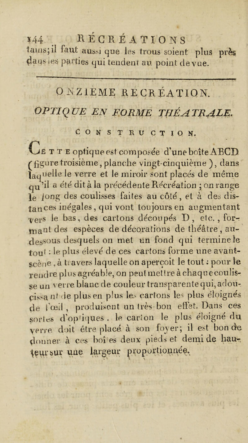 tains; il faut aussi que les trous soient plus près da us ies parties qui tendent au point de vue. ONZIEME RÉCRÉATION. OPTIQUE EN FORME THÉÂTRALE. CONSTRUCTION. Cfî T T e optique est composée d'une boîte ABCD /'figuretroisième, planche vingt-cinquième ), dans laquelle le verre et le miroir s:ont placés de même qu’^ a été dit à la précédente Récréation ; on range le J°ng des coulisses faites au côté, et à des dis- tances inégales, qui vont toujours en augmentant ver-s Ie bas, des cartons découpés D, etc. , for-r mant des espèces de décorations de théâtre, au- dessous desquels on met un fond qui terminele tou1 : le plus élevé de ces cartons forme une avant- scène , à travers laquelle on aperçoit le tout : pour le rend* •e plusag réable, on peut mettre àchaquecoulis- se un verre blanc de couleur transparente qui, adotv pissant de plus en plus le.^ cartons le* plus éloignés de l’œil, produisent un très bon effet. Dans ces sortes d'ophques . le carton le plus éloigné du y erre doit etre place a son foverj il est bonde donner à ces boî;es deux pieds et demi de hau- teur sur une largeur proportionné^