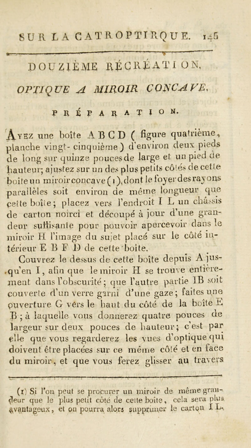 * — —* ~ DOUZIÈME RÉCRÉATION, OPTIQUE A MIROIR CORCA VE. PRÉPARATION. Ayez une boîte AB CD ( figure quatrième, planche vingt- cinquième ) d’environ deux pieos de long sur quinze pouces de large et un pied de hauteur; ajustez sur un des plus petits côtes de cet te boîte un miroir concave ( i),dont le loyer des ray ons parallèles soit environ de même longueur que. ceite boîte; placez vers l’endroit I L un châssis de carton noirci et découpé à jour d’une gran- deur suffisante pour pouvoir apercevoir dans le miroir H l’image du sujet placé sur le côte in- térieur E B F D de cette boîte, Couvrez le dessus de cette boîte depuis A jus^ .qu’en I, afin que le miroir H se trouve entière- ment dans l’obscurité ; que l’autre partie IB soit couverte d’un verre garni d’une gaze; faites une puverture G vérs le haut du côté de la boîte T* B ; à laquelle vous donnerez quatre pouces de largeur sur deux pouces de hauteur; c est par cite que vous regarderez les vues d’optique qui doivent être placées sur ce même côté et en face du miroir, et que vous ferez glisser au travers (i) Si fou peut se procurer un miroir de même gran- deur que le plus petit côté de ceite boîte, cela sera plus avantageux, et on pourra alors supprimer le carton IL»