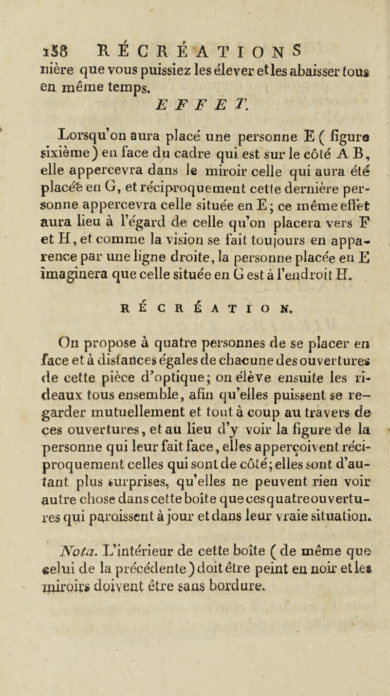 nière que vous puissiez les élever et les abaisser tous en même temps. EFFET. Lorsqu’on aura placé une personne E ( figure sixième) en face du cadre qui est sur le côté AB, elle appercevra dans le miroir celle qui aura été placé'e en G, et réciproquement cette dernière per- sonne appercevra celle située en É ; ce même effet aura lieu à l’égard de celle qu’on placera vers P et H, et comme la vision se fait toujours en appa- rence par une ligne droite, la personne placée en E imaginera que celle située en G est à l’endroit H. RÉCRÉATION. On propose à quatre personnes de se placer en face et à distances égales de chacune des ouvertures de cette pièce d'optique; on élève ensuite les ri- deaux tous ensemble, afin qu’elles puissent se re- garder mutuellement et tout à coup au travers de ces ouvertures, et au lieu d’y voir la figure de la personne qui leur fait face, elles apperçoivent réci- proquement celles qui sont de côté; elles sont d’au- tant plus surprises, qu’elles ne peuvent rien voir autre chose dans cette boîte quecesquatreouvertu- res qui paraissent à jour et dans leur vraie situation* » Nota. L’intérieur de cette boîte ( de même que celui de la précédente) doit être peint eu noir etles miroirs doivent être sans bordure.