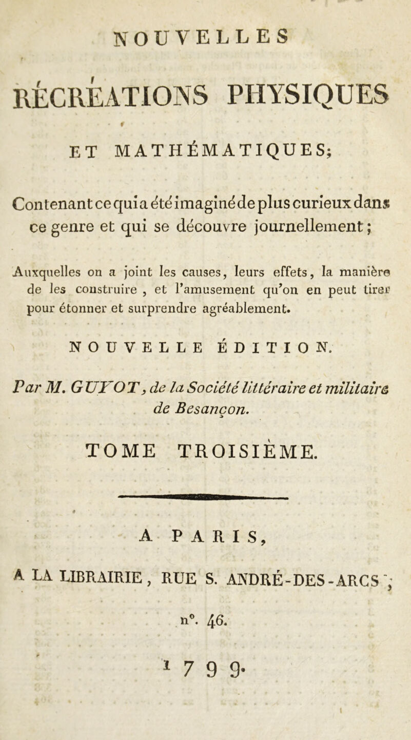 r RÉCRÉATIONS PHYSIQUES ET MATHÉMATIQUES; Contenant ce qui a été imaginé de plus curieux dans? ce genre et qui se découvre journellement; Auxquelles on a joint les causes, leurs effets, la manière de les construire , et ramusement qu’on en peut tirer pour étonner et surprendre agréablement. NOUVELLE ÉDITION. Par M, GTJYOT, de la Société littéraire et militaire de Besançon. TOME TROISIÈME. A PARIS, A LA LIBRAIRIE, RUE S. ANDRÉ-DES-ARC S ,n». 46. 1799-