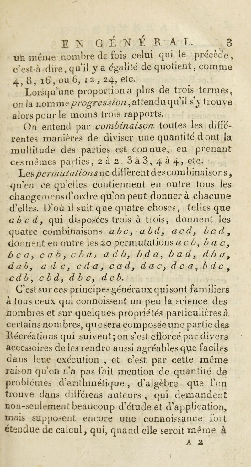 uti îiiémc iiüinlH’e de tois celui cjui le précédé, c’est-à dire, qu’il y a égalité de quotient, comme 4, 8, i6, ou 6, J2,24, etc. Lon^qu’une proportion a pins de trois termes, on la nomme progression s’y trouve alors pour le moins trois rapports. On entend par combinaison tontes les diffe- rentes manières de diviser une quantité d ont la multitude des parties est connue, en prenant ces memes parties, 2Ù2. 3à3, 4^4> Les permutations ne diffèrent des combinaisons, qu’en ce qu’elles contiennent en outre tous les change mens d’ordre qu’on peut donnera cliacune d’elles. D’où il suit que quatre choses, telles que ahcdy qui disposées trois à trois, donnent les quatre combinaisons abc y ah d y acdy b c d , donnent eu outre les 20 permutations a c b, bac, b c a y c a b y c b a » a d b y b d a y h a d y db a , d ah y a d c y c d a, cadydacydcayh de, cdby cbdy dbcy de b. C’est sur ces principes généraux qui sont familiers à tous ceux qui connuissent un peu la science des nombres et sur quelques propriéîés particulières à certains nombres, quesera composéeune partie des Pxécréations qui suivent; on s’est efforcé par divers accessoires de les rendre aussi agréables que faciles dans leur exéculion , et c’est par cette même raison qu’on n’a pas féiil mention de quantité de problèmes d’arithmétique , d’algèbre que l’on trouve dans dilféreus auteurs , qui demandent non-seulement beaucoup d’étude et d’application, mais supposent encore une conrioissance foit étendue calcul, qui, quand elle seroit même à A Z