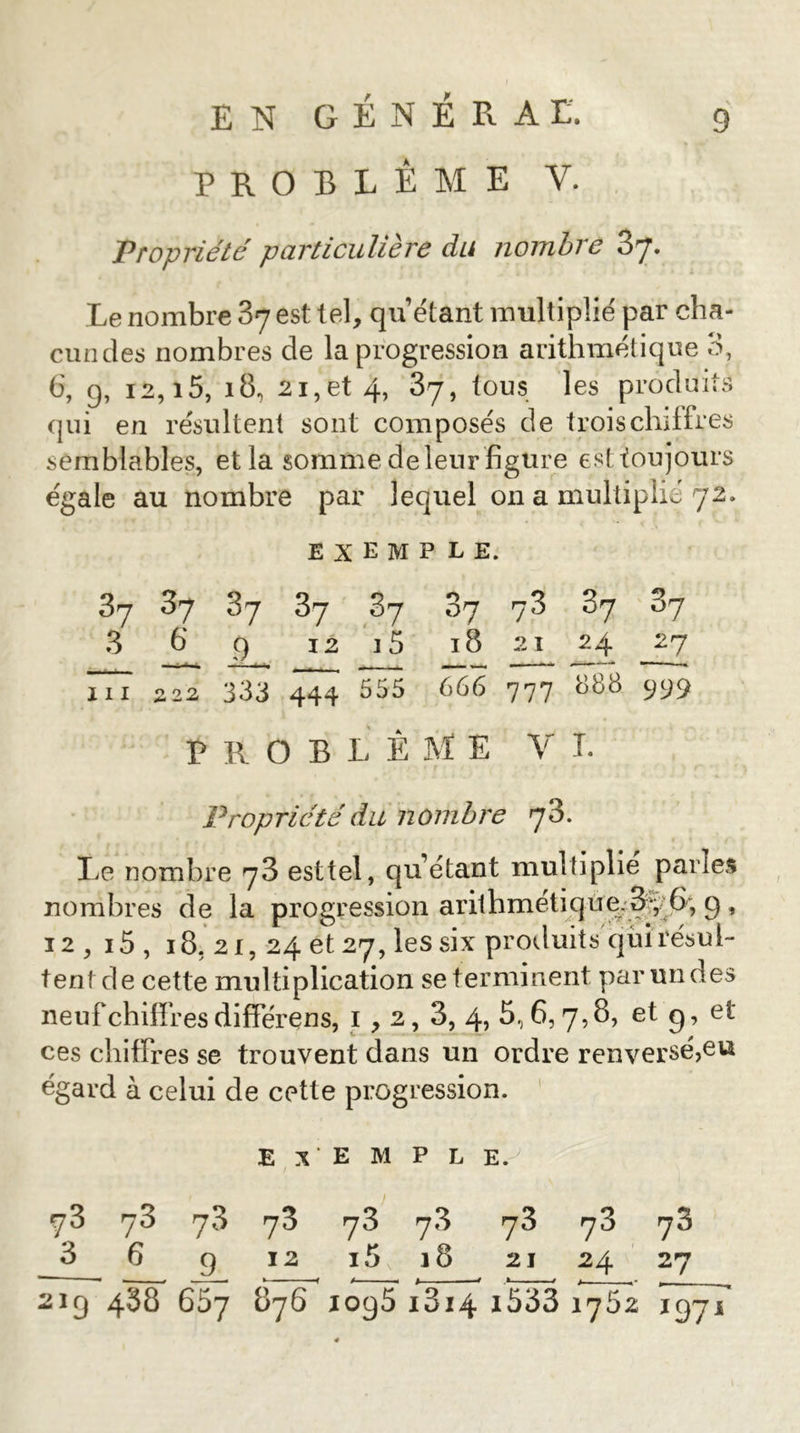 PROBLEME V. Propriété particulière du nombre 87. Le nombre 87 est tel, qu’étant multiplié par cha- cundes nombres de la progression arithmétique 3, 6, 9, 12,15, 18, 21, et 4, 87, tous les produits qui en résultent sont composés de trois chiffres semblables, et la somme de leur figure est toujours égale au nombre par lequel on a multiplié 72. exemple. 87 87 87 87 87 87 78 87 87 8 b 9 12 a 5 18 21 24 27 III S22 333 444 355 666 777 888 999 PROBLÈME V T. Propriété du nombre 78. Le nombre 78 esttel, qu’étant multiplie parles nombres de la progression arithmétiqùe;8^^^^ 9 , 12, 15 , 18, 21, 24 et 27, les six produits qui résul- tentde cette multiplication se terminent par un des neufchififesdifférens, i , 2, 3, 4, 5,6,7,8, et g, et ces chiffres se trouvent dans un ordre renversé,eu égard à celui de cette progression. ' Exemple. 78 78 78 78 78 78 78 78 78 3 6 g 12 i5,i8 21 24 27 219 488 65y 876 1098 1814 i533 1752 1971