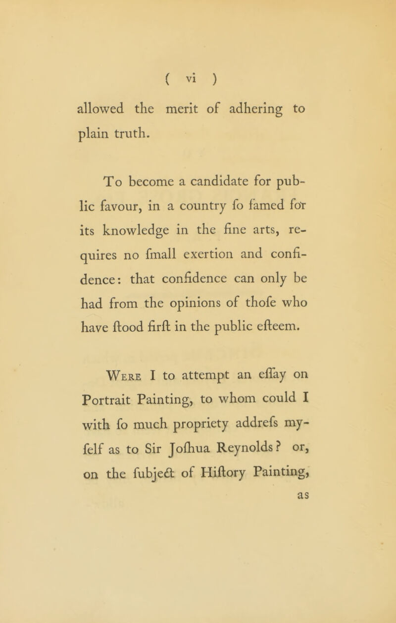 allowed the merit of adhering to plain truth. To become a candidate for pub- lic favour, in a country fo famed for its knowledge in the fine arts, re- quires no fmall exertion and confi- dence: that confidence can only be had from the opinions of thofe who have ftood firft in the public efteem. Were I to attempt an effay on Portrait Painting, to whom could I with fo much propriety addrefs my- felf as to Sir Jofiiua Reynolds? or, on the fubjed; of Hiftory Painting, as