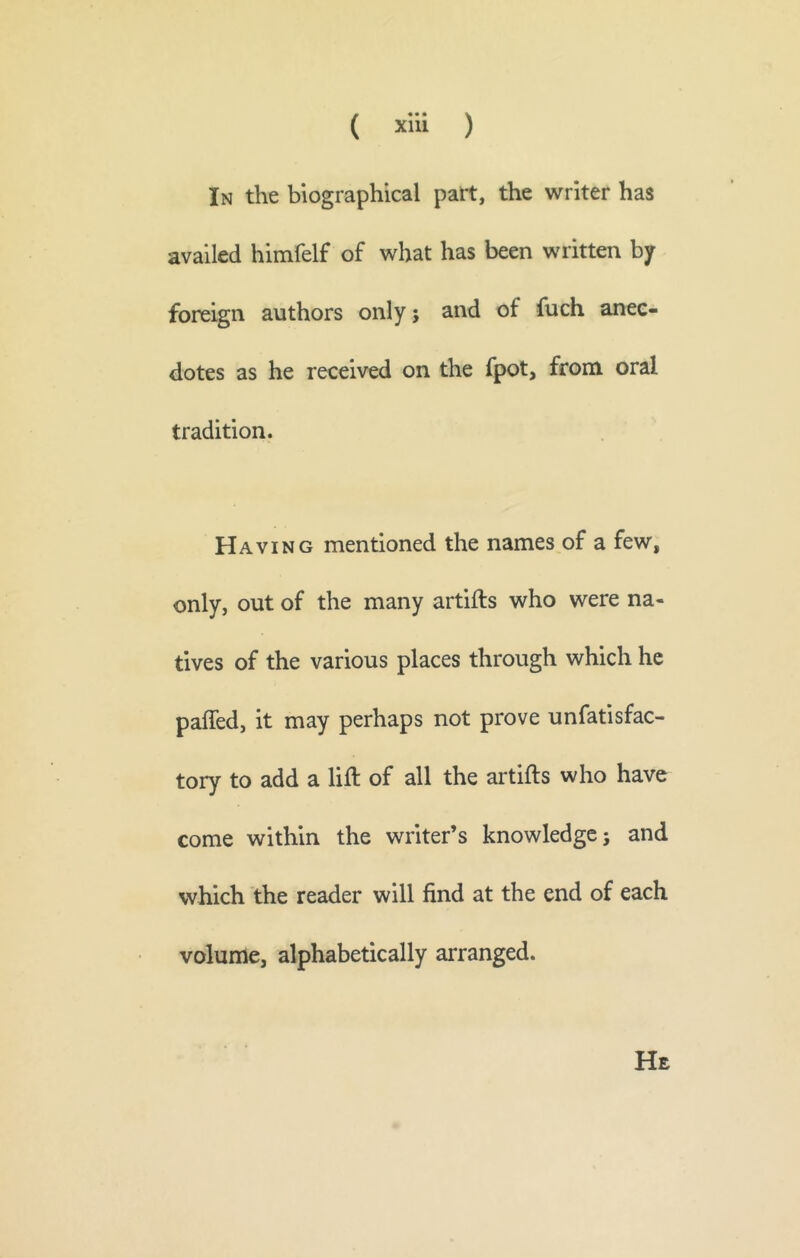 In the biographical part, the writer has availed himfelf of what has been written by foreign authors only; and of fuch anec- dotes as he received on the fpot, from oral tradition. Having mentioned the names of a few, only, out of the many artifts who were na- tives of the various places through which he paffed, it may perhaps not prove unfatisfac- tory to add a lift of all the artifts who have come within the writer’s knowledge; and which the reader will find at the end of each volume, alphabetically arranged. He