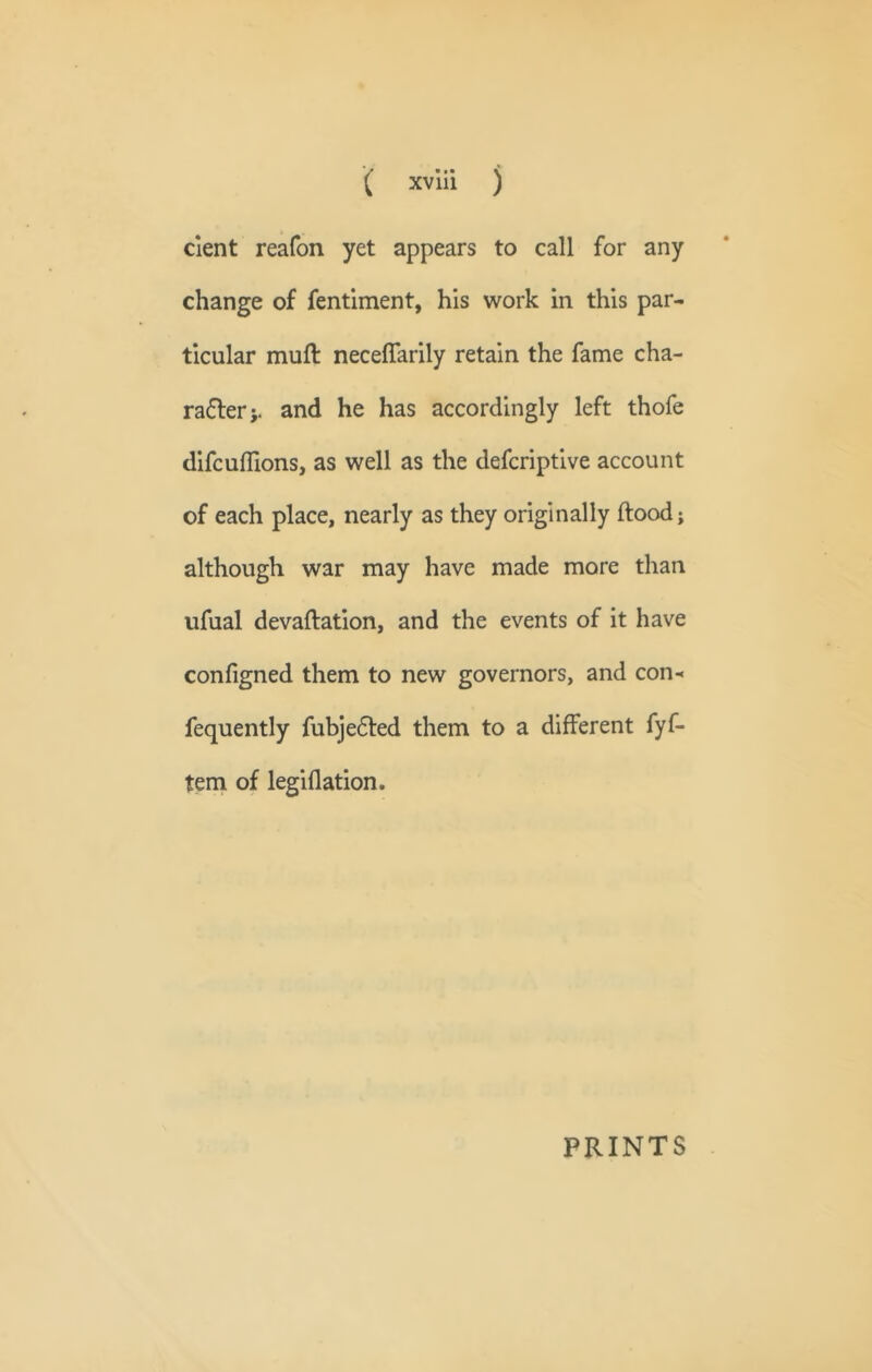 cient reafon yet appears to call for any change of fentiment, his work in this par- ticular muft neceflarily retain the fame cha- ra6lerj. and he has accordingly left thofe difcufllons, as well as the defcriptive account of each place, nearly as they originally flood; although war may have made more than ufual devaflation, and the events of it have configned them to new governors, and con- fequently fubje6led them to a different fyf- teni of legiflation. PRINTS