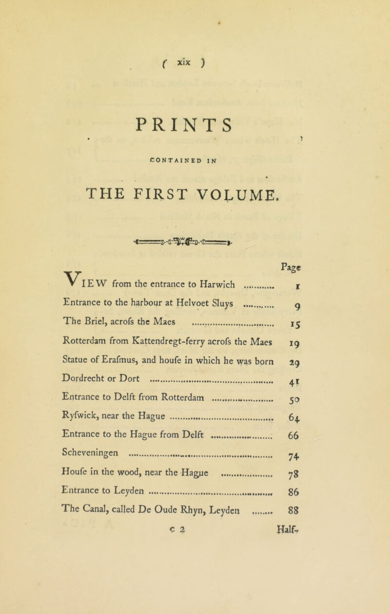 PRINTS CONTAINED IN THE FIRST VOLUME. Page IE W from the entrance to Harwich i Entrance to the harbour at Helvoet Sluys g The Briel, acrofs the Maes Rotterdam from Kattendregt-ferry acrofs the Maes 19 Statue of Erafmus, and houfe in which he was born 29 Dordrecht or Dort Entrance to Delft from Rotterdam 50 Ryfwick, near the Hague 64 Entrance to the Hague from Delft 66 Scheveningen Houfe in the wood, near the Hague yg Entrance to Leyden 85 The Canal, called De Oude Rhyn, Leyden 88 C 2