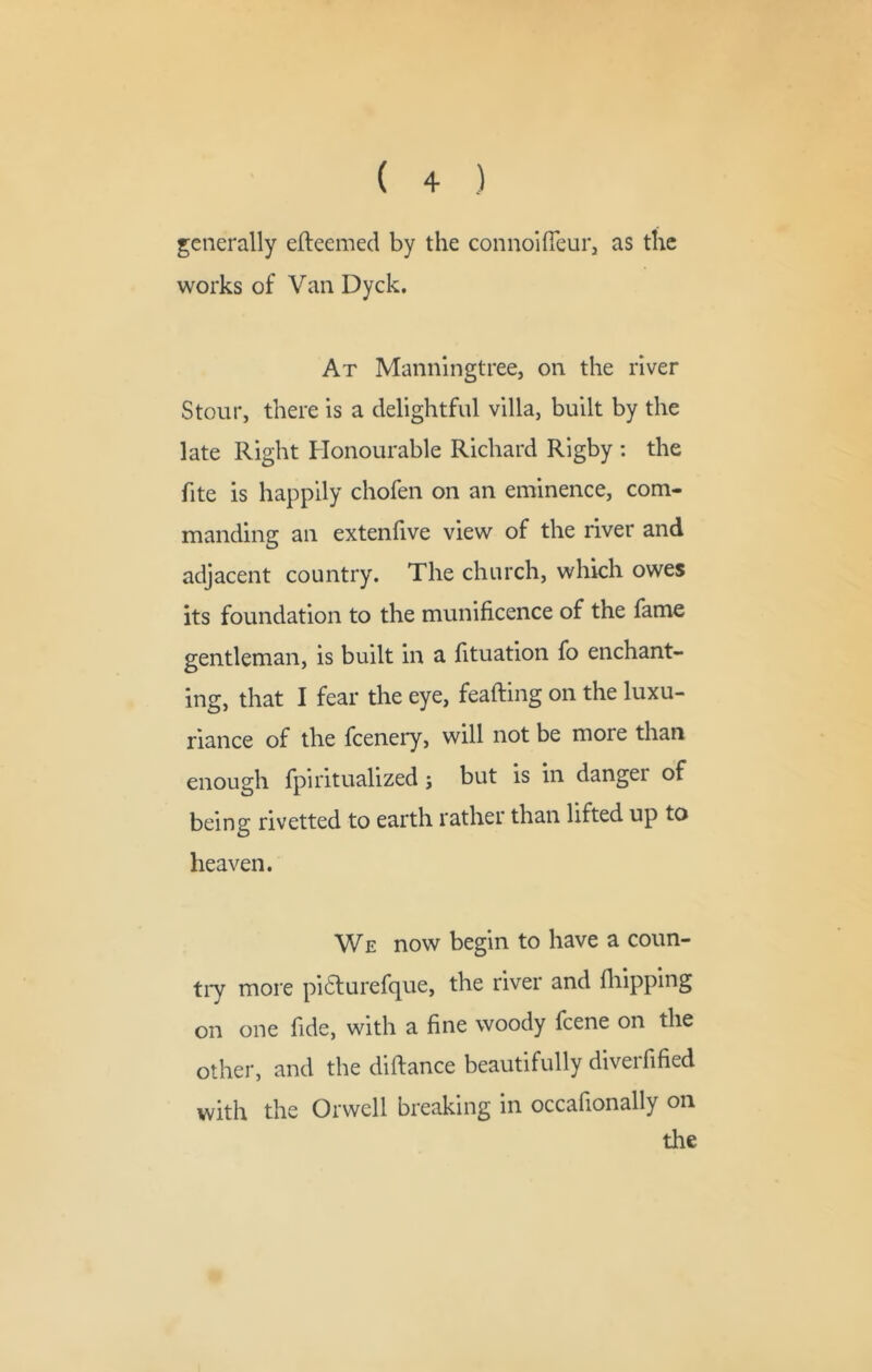 generally efteemed by the connoifieur, as the works of Van Dyck, At Maiinlngtreej on the river Stour, there is a delightful villa, built by the late Right Honourable Richard Rigby : the fite is happily chofen on an eminence, com- manding an extenfive view of the river and adjacent country. The church, which owes its foundation to the munificence of the fame gentleman, is built in a fituation fo enchant- ing, that I fear the eye, feafting on the luxu- riance of the fcenery, will not be more than enough fpiritualized; but is in danger of being rivetted to earth rather than lifted up to heaven. We now begin to have a coun- tiy more pi6turefque, the river and fliipping on one fide, with a fine woody fcene on the other, and the diftance beautifully diveifified with the Orwell breaking in occafionally on the