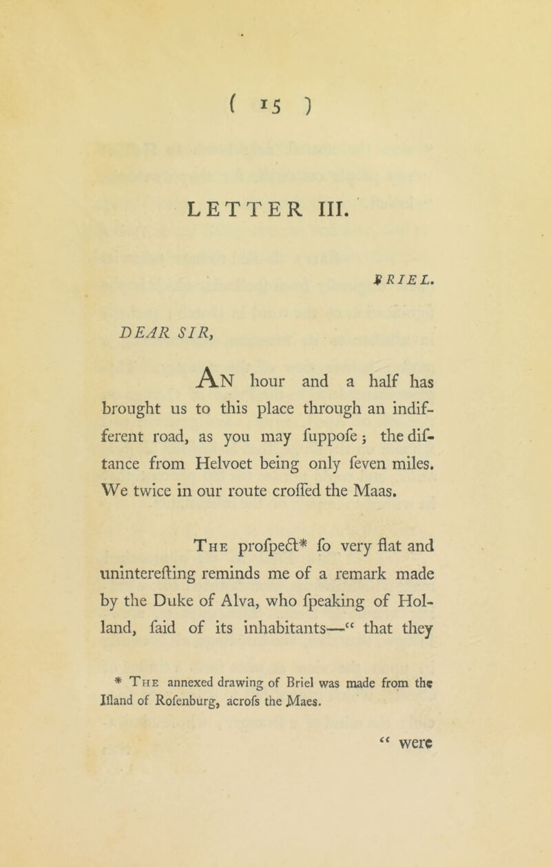 ( *5 ) LETTER III. 9 RIEL. DEAR SIR, An hour and a half has brought us to this place through an indif- ferent road, as you may fuppofe j the dif- tance from Helvoet being only feven miles. We twice in our route croffed the Maas. The profpe6l* fo very flat and uninterefting reminds me of a remark made by the Duke of Alva, who fpeaking of Hol- land, faid of its inhabitants—“ that they * The annexed drawing of Briel was made from the Ifland of Rofenburg, acrofs the Maes. <c were