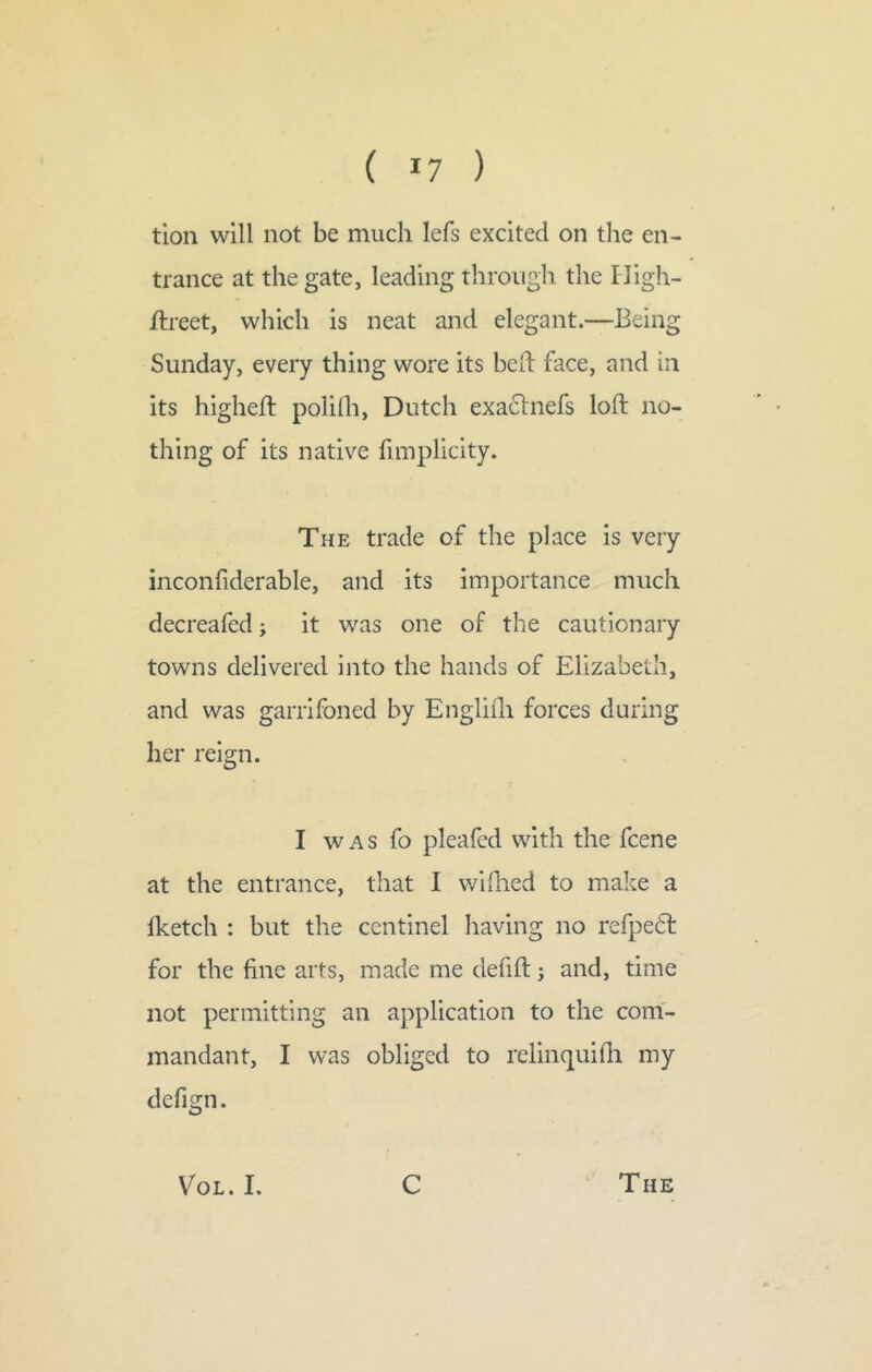 tioii will not be much lefs excited on the en- trance at the gate, leading through the Fligh- ftreet, which is neat and elegant.—Being Sunday, every thing wore its bed: face, and in its highefl poliih, Dutch exaclnefs loft no- thing of its native fimplicity. The trade of the place is very inconfiderable, and its importance much decreafed; it was one of the cautionaiy towns delivered into the hands of Elizabeth, and was garrifoned by Engliili forces during her reign. I WAS fo pleafed with the fcene at the entrance, that I wiflied to make a Iketch : but the centinel having no refpetl for the fine arts, made me defift 5 and, time not permitting an application to the com- mandant, I was obliged to relinquifli my defign. VoL. I. C The