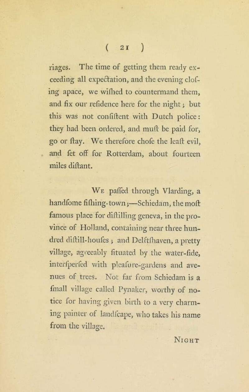 riages. The time of getting them ready ex- ceeding all expectation, and the evening clof- ing apace, we wiflied to countermand them, and fix our refidence here for the night j but this was not confiftent with Dutch police: they had been ordered, and mufi: be paid for, go or flay. We therefore chofe the leafl evil, and fet off for Rotterdam, about fourteen miles diflant. We pafied through Vlarding, a handfome fifliing-tovvn j—Schiedam, the mofl famous place for diflilling geneva, in the pro- vince of Holland, containing near three hun- dred diflill-houfes j and Delftfiiaven, a pretty village, agreeably fituated by the water-fide, interfperfed with pleafu re-gardens and ave- nues of trees. Not far from Schiedam is a fmall village called Pynaker, worthy of no- tice for having given birth to a very charm- ing painter of landfcape, who takes his name from the village. Night