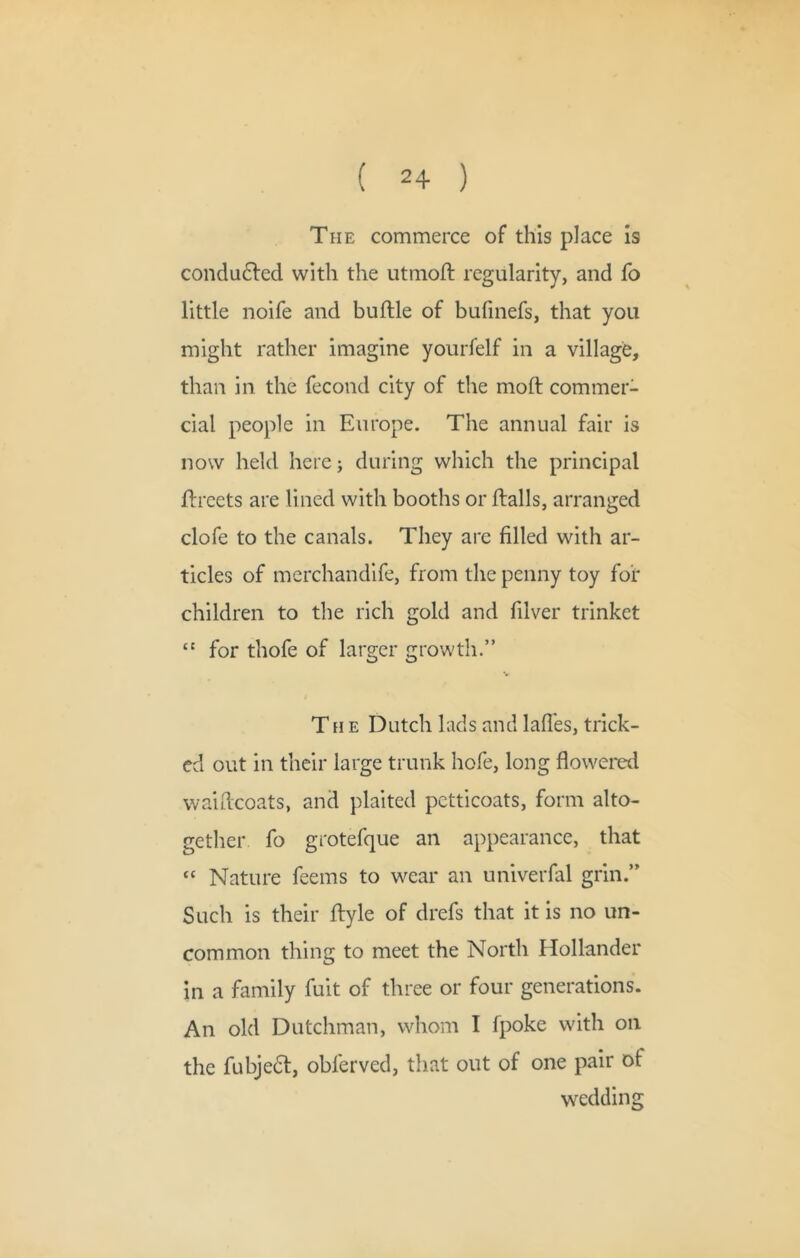 The commerce of this place Is condu6fed with the utmoft regularity, and fo little noife and buftle of bufmefs, that you might rather imagine yourfelf in a village, than in the fecond city of the moft commer- cial people in Europe. The annual fair is now held here; during which the principal ftreets are lined with booths or ftalls, arranged clofe to the canals. They are filled with ar- ticles of merchandife, from the penny toy for children to the rich gold and filver trinket for thofe of larger growth.” The Dutch lads and lafies, trick- ed out in their large trunk hofe, long flowered waiflcoats, and plaited petticoats, form alto- gether fo grotefque an appearance, that “ Nature feems to wear an univerfal grin.” Such is their ftyle of drefs that it is no un- common thing to meet the North Hollander In a family fuit of three or four generations. An old Dutchman, whom I fpoke with on the fubjedl, obferved, that out of one pair of wedding