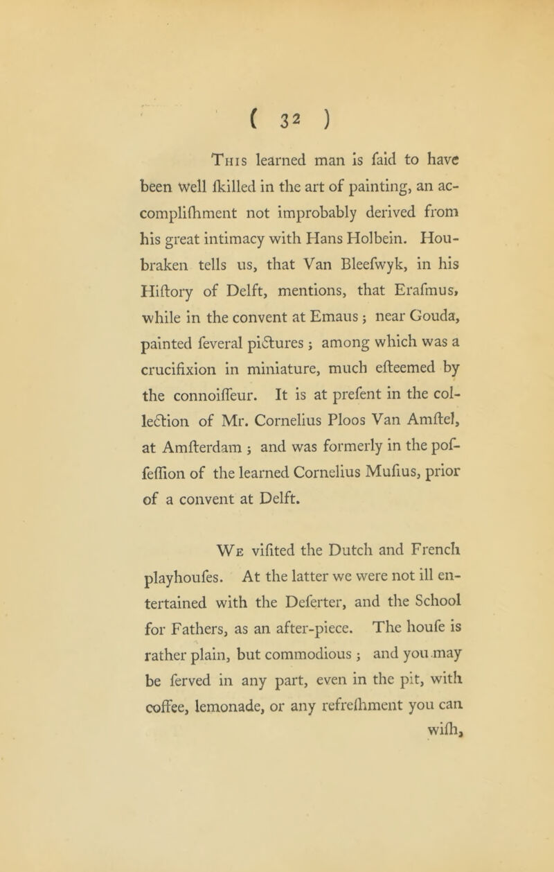 4 ( 32 ) This learned man Is laid to have been well fkllled in the art of painting, an ac- complilhment not improbably derived from his great intimacy with Hans Holbein. Hou- braken tells us, that Van Bleefwyk, in his Hiftory of Delft, mentions, that Erafmus, while in the convent at Emaus; near Gouda, painted feveral pictures; among which was a crucifixion in miniature, much efteemed by the connoiffeur. It is at prefent in the col- le6tion of Mr. Cornelius Ploos Van Amflel, at Amfterdam j and was formerly in the pof- fefTion of the learned Cornelius Mufius, prior of a convent at Delft. We vifited the Dutch and French playhoufes. At the latter we were not ill en- tertained with the Deferter, and the School for Fathers, as an after-piece. The houfe is rather plain, but commodious; and you may be ferved in any part, even in the pit, with coffee, lemonade, or any refrelhment you can wiflij