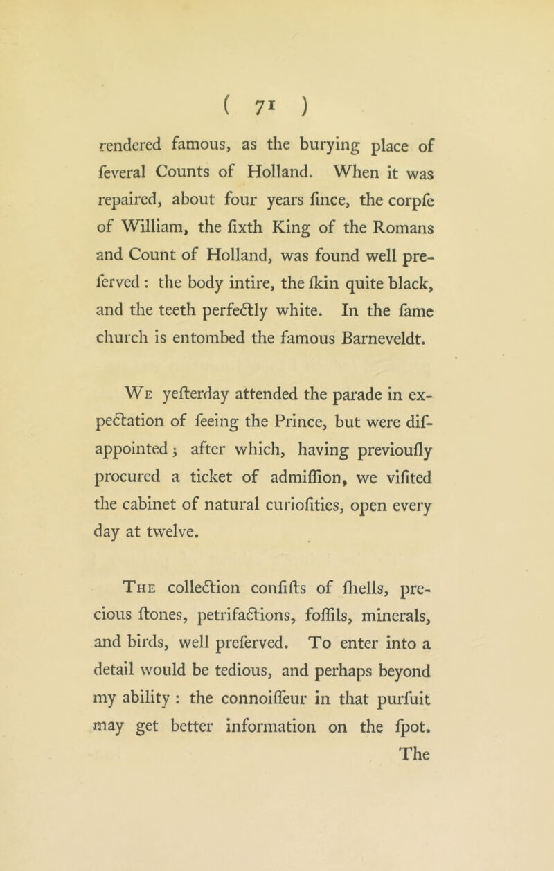 rendered famous, as the burying place of feveral Counts of Holland. When it was repaired, about four years fince, the corpfe of William, the fixth King of the Romans and Count of Holland, was found well pre- ferved: the body intire, the ikin quite black, and the teeth perfe6lly white. In the fame church is entombed the famous Barneveldt. We yefterday attended the parade in ex- pectation of feeing the Prince, but were dif- appointed; after which, having previoufly procured a ticket of admiflion, we vifited the cabinet of natural curiofities, open every day at twelve. The collection confifts of fliells, pre- cious flones, petrifactions, foflils, minerals, and birds, well preferved. To enter into a detail would be tedious, and perhaps beyond my ability : the connoifTeur in that purfuit may get better information on the fpot. The