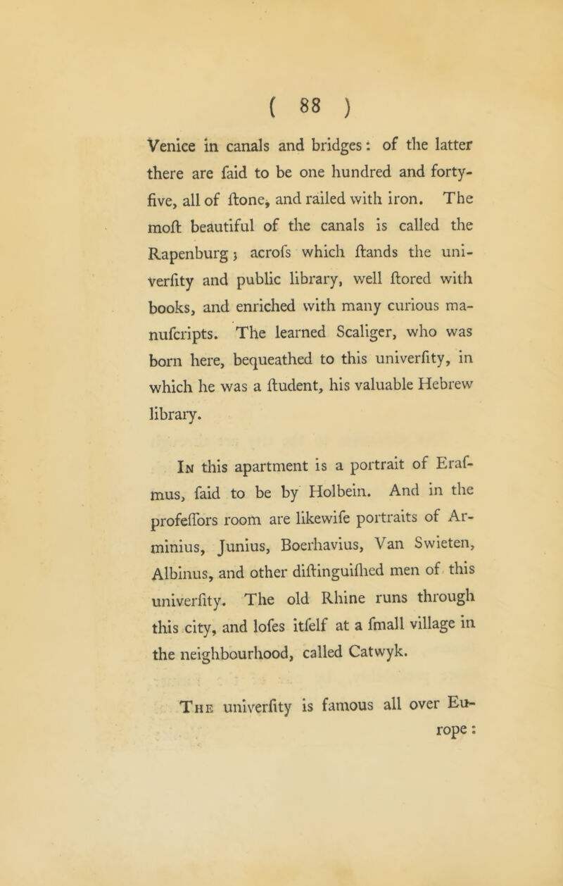 Venice in canals and bridges: of the latter there are faid to be one hundred and forty- five, all of ftonej and railed with iron. The moft beautiful of the canals is called the Rapenburg j acrofs which ftands the uni- verfity and public library, well ftored with books, and enriched with many curious ma- nufcripts. The learned Scaliger, who was born here, bequeathed to this univerfity, in which he was a fludent, his valuable Hebrew library. In this apartment is a portrait of Eraf- mus, faid to be by Holbein. And in the profefibrs room are likewife portraits of Ar- minius, Junius, Boerhavius, Van Swieten, Albinus, and other diftinguiflied men of this univerfity. The old Rhine runs through this city, and lofes itfelf at a final 1 village in the neighbourhood, called Catwyk. The univerfity is famous all over Eu- rope :