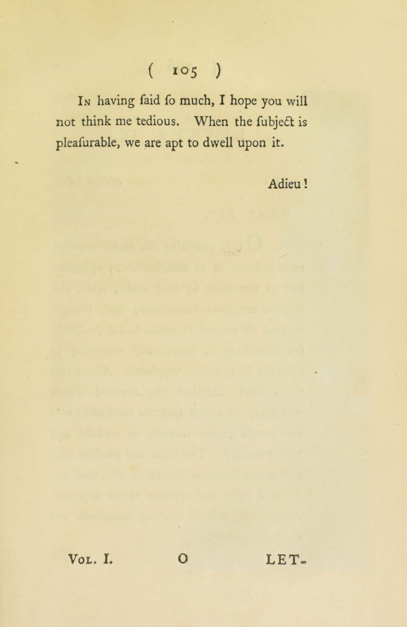 In having faid fo much, I hope you will not think me tedious. When the fubje(5l is pleafurable, we are apt to dwell upon it. Adieu! VOL. 1. O LET-