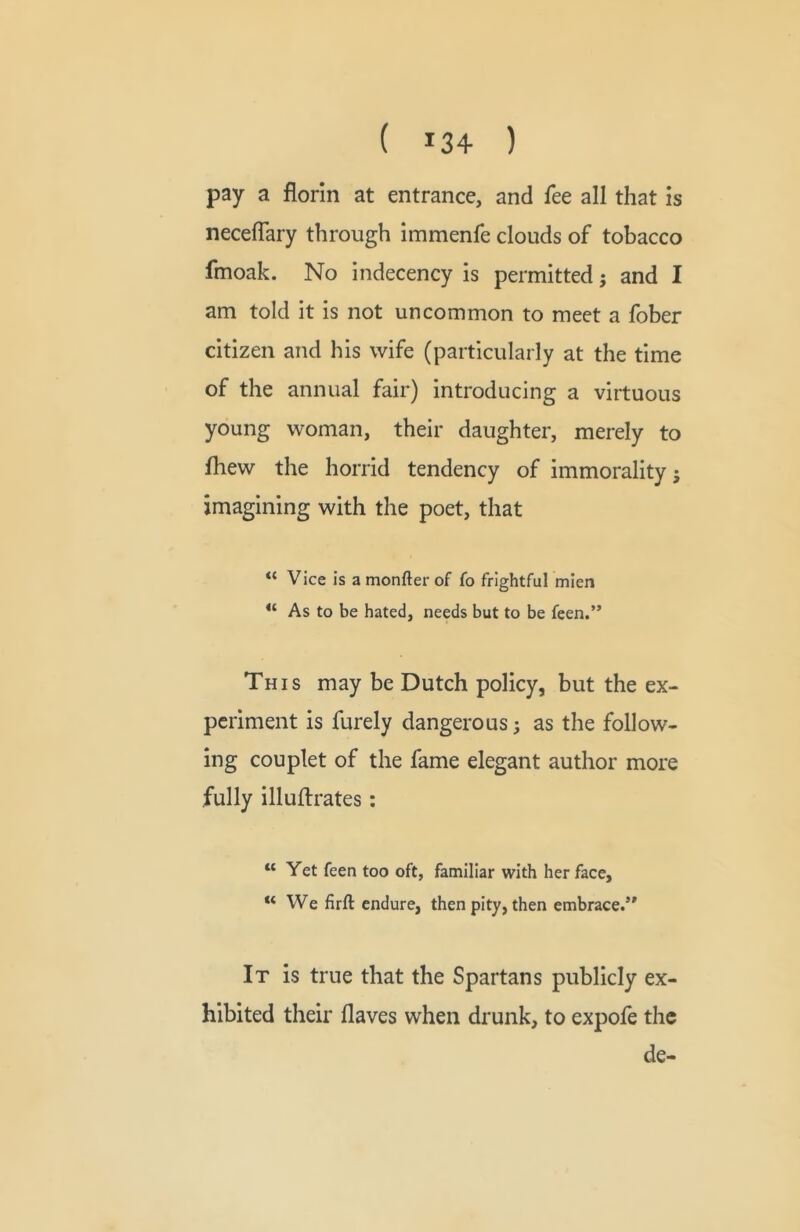 ( 13+ ) pay a florin at entrance, and fee all that is neceflary through immenfe clouds of tobacco fmoak. No indecency is permitted j and I am told it is not uncommon to meet a fober citizen and his wife (particularly at the time of the annual fair) introducing a virtuous young woman, their daughter, merely to fliew the horrid tendency of immorality j imagining with the poet, that “ Vice is a monfter of fo frightful mien “ As to be hated, needs but to be feen.” This may be Dutch policy, but the ex- periment is furely dangerous; as the follow- ing couplet of the fame elegant author more fully illuftrates: “ Yet feen too oft, familiar with her face, “We firft endure, then pity, then embrace.’* It is true that the Spartans publicly ex- hibited their flaves when drunk, to expofe the de-