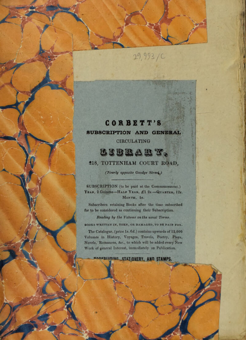 a'),')5VC- if. CORBETT’S SUBSCRIPTION AND GENERAL- CIRCULATING r‘ «18, TOTTENHAM COURT ROAUi, (Nearly opposite Goodge Stree^^J SUBSCRIPTION (to be paid at the Commencement,) Yba.b, 2 Guineas—Half Yeak, £\. 2s.—Quarter, 12*. Month, 5s. Subscribers retaining Books after the time subscribed for to be considered as continuing their Subscription. Reading by the Volume on the usual Tenns. BOOKS WRITTHN IN, TORN, OR DAMAGED, TO BE PAID FOR. The Catalogue, (price Is. 6d.) contains upwards of 12,000 Volumes in History, Voyages, Travels, Poetry, Plays, Novels, Romances, &c., to which will be added every New Work of general Interest, immediately on Publication. I, VJ 4' j