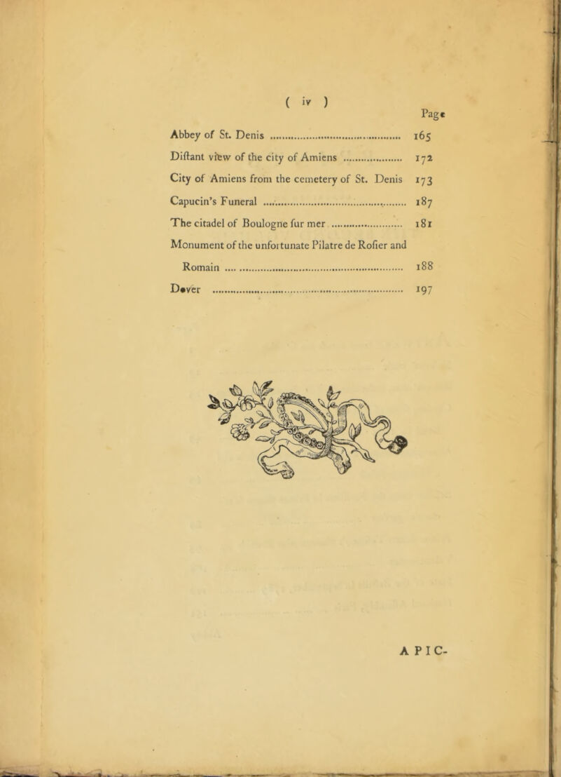 T ( ) Page Abbey of St. Denis 165 Diftant vfew of the city of Amiens 172 City of Amiens from the cemetery of St. Denis 173 Capucin’s Funeral 187 The citadel of Boulogne fur mer 181 Monument of the unfortunate Pilatre de Rofier and Romain 188 Dever 197 J ■ i A PIC-