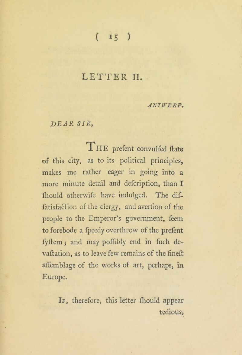 ( >5 ) LETTER II. JNTfrERP, dear sir, The prefent convulfed ftate of this city, as to its political principles, makes me rather eager in going into a more minute detail and defcription, than I fliould otherwlfe have indulged. The dif- fatisfadion of the clergy, and avcrfion of the people to the Emperor’s government, feem to forebode a fpeedy overthrow of the prelent fyftem; and may poflibly end in fuch de- vallation, as to leave few remains of the fined: alTemblage of the works of art, perhaps, in Europe. If, therefore, this letter lliould appear tedious.