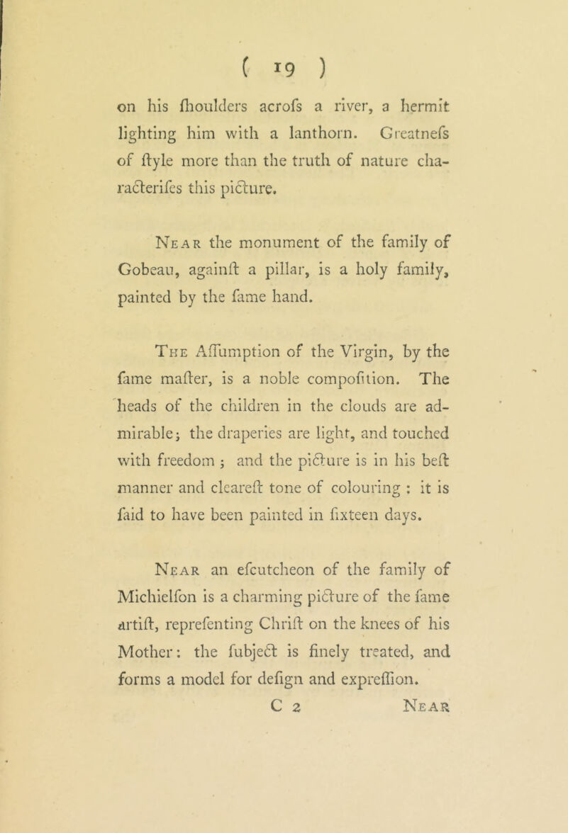 on his fliouklers acrofs a river, a hermit lighting him with a lanthorn. Greatnefs of ftyle more than the truth of nature cha- raclerifes this picture. Near the monument of the family of Gobean, againft a pillar, is a holy family, painted by the fame hand. The AfTumption of the Virgin, by the fame mafer, is a noble cornpofiion. The heads of the children in the clouds are ad- mirable; the draperies are light, and touched with freedom ; and the picture is in his bed manner and cleared tone of colouring : it is o ftid to have been painted in fixteen days. Near an efcutcheon of the family of Michielfon is a charming picture of the fame drtift, reprefenting Chrift on the knees of his Mother: the fubjetl is finely treated, and forms a model for defign and expreffion. C 2 Near