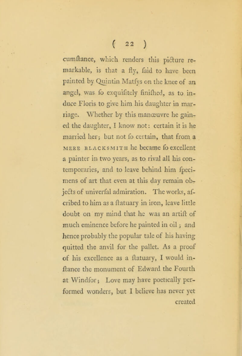 cumftance, which renders this pi6lure re- markable, is that a fly, faid to have been painted by Qmntin Matfys on the knee of an angel, was fo exquifitely finiOied, as to in- duce Floris to give him his daughter in mar- riage. Whether by this manoeuvre he gain- ed the daughter, I know not: certain it is he married her; but not fo certain, that from a . MERE BLACKSMITH he became fo excellent a painter in two years, as to rival all his con- temporaries, and to leave behind him fpeci- mens of art that even at this day remain obr ' jects of univerfal admiration. The works, af- cribed to him as a flatuary in iron, leave little doubt on my mind that he was an artifl; of much eminence before he painted in oil; and hence probably the popular tale of his having quitted the anvil for the pallet. As a proof of his excellence as a flatuary, I w^ould in- flance the monument of Edward the Fourth at Windfor; Love may have poetically per- formed wonders, but I believe has never yet created