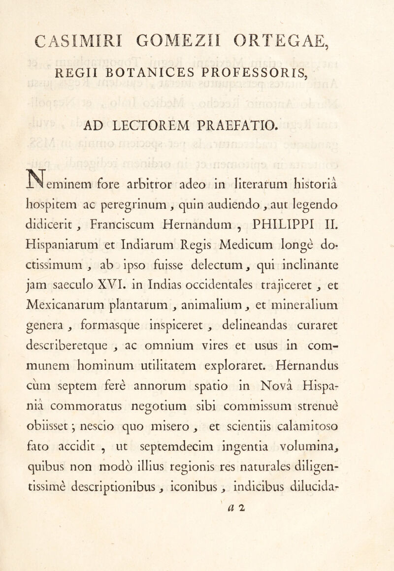 CASIMIRI GOMEZIl ORTEGAE, REGH BOTANICES PROFESSORIS, AD LECTOREM PRAEFATIO. N eminem fore arbitror adeo in literarum historia hospitem ac peregrinum, quin audiendo, aut legendo didicerit , Franciscum Hernandum , PHILIPPI II. HIspaniarum et Indiarum Regis Medicum long^ do- ctissimum , ab. ipso fuisse delectum, qui inclinante jam saeculo XVI. in Indias occidentales trajiceret ^ et Mexicanarum plantarum ^ animalium ^ et mineralium genera, formasque inspiceret , delineandas curaret describeretque , ac omnium vires et usus in com- munem hominum utilitatem exploraret. Hernandus cum septem fere annorum spatio in Nova Hispa- nia commoratus negotium sibi commissum strenui obiisset j nescio quo misero ^ et scientiis calamitoso fato accidit , ut septemdecim ingentia volumina^ quibus non modo illius regionis res naturales diligen- tissime descriptionibus, Iconibus , Indicibus dilucida-