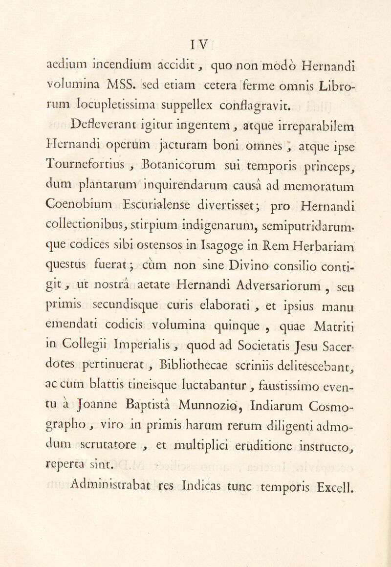 aedium Incendium accidit, quo non modo Hernandi volumina MSS. sed etiam cetera ferme omnis Libro- rum locupletissima suppellex conflagravit. Defleverant igitur ingentem^ atque irreparabilem Hernandi operum jacturam boni omnes ^ atque ipse Tournefortius , Botanicorum sui temporis princeps, dum plantarum inquirendarum causa ad memoratum Coenobium Escurialense divertisset; pro Hernandi collectionibus, stirpium indigenarum, semiputridarum» que codices sibi ostensos in Isagoge in Rem Herbariam questus fuerat; cum non sine Divino consilio conti- git , ut nostra aetate Hernandi Adversariorum , seu primis secundisque curis elaborati , et ipsius manu emendati codicis volumina quinque , quae Matriti in Collegii Imperialis, quod ad Societatis Jesu Sacer- dotes pertinuerat, Bibliothecae scriniis delitescebant, ac cum blattis tineisque luctabantur , faustissimo even- tu a Joanne Baptista Munnoziq, Indiarum Cosmo- grapho , viro in primis harum rerum diligenti admo- dum scrutatore , et multiplici eruditione instructo, reperta sint. Administrabat res Indicas tunc temporis Excell.