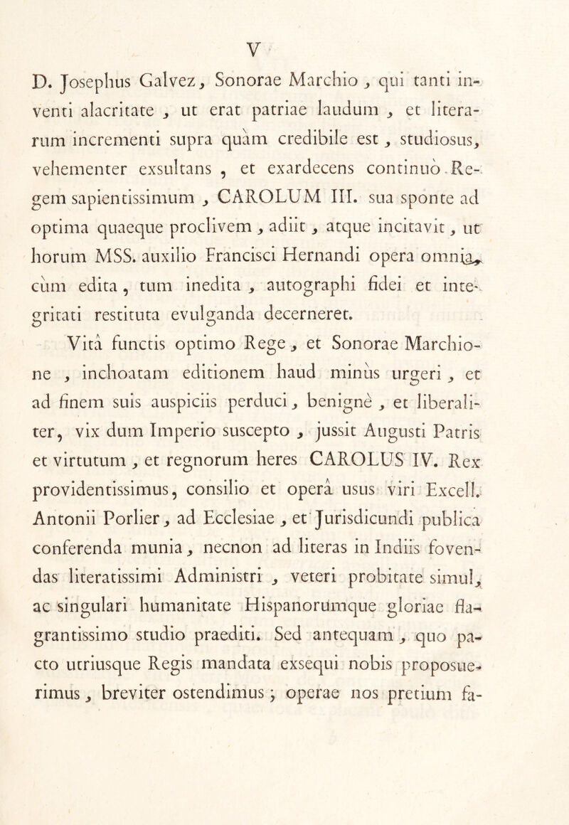 D. Josephus Galvez, Sonorae Marchio j qui tanti in- venti alacritate , ut erat patriae laudum ^ et litera- rum incrementi supra quam credibile est j studiosus, vehementer exsultans , et exardecens continuo. Re-. gem sapientissimum , CAROLUM III. sua sponte ad optima quaeque proclivem , adiit, atque incitavit, ut horum MSS. auxilio Francisci Hernandi opera omnig^ cum edita, tum inedita , autographi fidei et inte- gritati restituta evulganda decerneret. O O Vita functis optimo Rege , et Sonorae Marchio- ne , inchoatam editionem haud minus urgeri, et ad finem suis auspiciis perduci, benignd , et liberali- » ter, vix dum Imperio suscepto , jussit Augusti Patris et virtutum , et regnorum heres CAROLUS IV. Rex providentissimus, consilio et opera usus viri Excell. Antonii Porlier, ad Ecclesiae , et Jurisdicundi publica conferenda munia, necnon ad literas in Indiis foven- das literatissimi Administri , veteri probitate simul,; ac singulari humanitate Hispanorumque gloriae fla- grantissimo studio praediti. Sed antequam , quo pa- cto utriusque Regis mandata exsequi nobis proposue- rimus , breviter ostendimus j operae nos pretium fa-