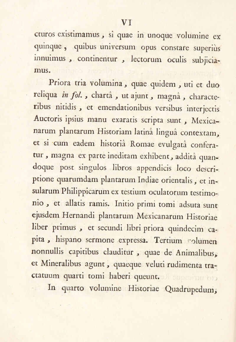 cturos existimamus, si quae in unoque volumine ex quinque , quibus universum opus constare superius innuimus , continentur ^ lectorum oculis subjicia- mus. Priora tria volumina ^ quae quidem , uti et duo reliqua In fol., charta , ut ajunt , magna , characte- ribus nitidis , et emendationibus versibus interjectis Auctoris ipsius manu exaratis scripta sunt , Mexica- narum plantarum Historiam latina lingua contextam^ et si cum eadem historia Romae evulgata confera- tur , magna ex parte ineditam exhibent, addita quan- doque post singulos libros appendicis loco descri- ptione quarumdam plantarum Indiae orientalis, et in- sularum Philippicarum ex testium oculatorum testimo- nio , et allatis ramis. Initio primi tomi adsuta sunt ejusdem Hernandi plantarum Mexicanarum Historiae liber primus , et secundi libri priora quindecim ca- pita , hlspano sermone expressa. Tertium rolumen nonnullis capitibus clauditur , quae de Animalibus, et Mineralibus agunt, quaeque veluti rudimenta tra- ctatuum quarti tomi haberi queunt. In quarto volumine Historiae Quadrupedum,