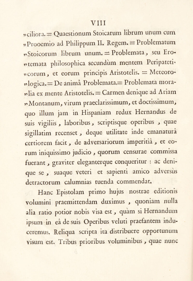 «ciliora.= Quaestionum Stoicarum librum unum cum «Prooemio ad Philippum II. Regem. = Problematum »’Stoicorum librum unum. — Problemata^ seu Ero- j^temata philosophica secundum mentem Peripateti- «corum, et eorum principis Aristotelis. = Meteoro- logica.= De anima Problemata.= Problemata mora- »>lia ex mente Aristotelis. — Carmen denique ad Ariam 1’Montanum, virum praeclarissimum, et doctissimum, quo illum jam in Hispaniam redux Hernandus de suis vigiliis , laboribus, scriptisque operibus , quae sigillarim recenset , deque utilitate inde emanatura certiorem facit, de adversariorum imperitia , et eo- rum iniquissimo judicio , quorum censurae commissa fuerant, graviter eleganterque conqueritur : ac deni- que se , suaque veteri et sapienti amico adversus detractorum calumnias tuenda commendat. Hanc Epistolam primo hujus nostrae editionis volumini praemittendam duximus , quoniam nulla alia ratio potior nobis visa est, quam si Hernandum ipsum in ea de suis Operibus veluti praefantem indu- ceremus. Reliqua scripta Ita distribuere opportunum visum est. Tribus prioribus voluminibus, quae nunc