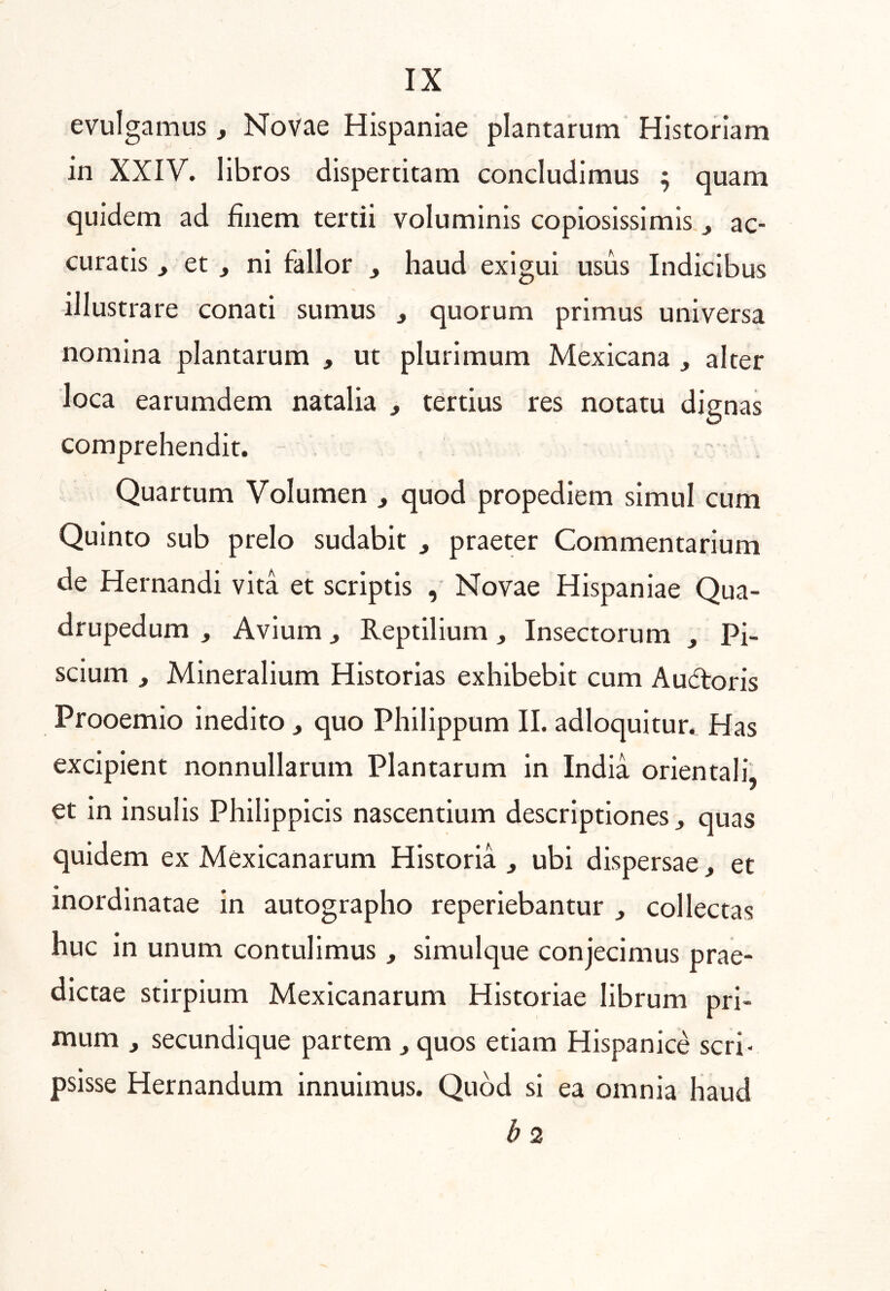 evulgamus, Novae Hispaniae plantarum Historiam in XXIV. libros dispertitam concludimus ; quam quidem ad finem tertii voluminis copiosissimis ^ ac- curatis ^ et , ni fallor , haud exigui usus Indicibus illustrare conati sumus , quorum primus universa nomina plantarum , ut plurimum Mexicana , alter loca earumdem natalia ^ tertius res notatu disnas O comprehendit. - . Quartum Volumen , quod propediem simul cum Quinto sub prelo sudabit , praeter Commentarium de Hernandi vita et scriptis , Novae Hispaniae Qua- drupedum , Avium, Reptilium, Insectorum , Pi- scium , Mineralium Historias exhibebit cum Audroris Prooemio Inedito , quo Philippum II. adloquitur. Has excipient nonnullarum Plantarum in India orientali, et In insulis Philippicis nascentium descriptiones j quas quidem ex Mexicanarum Historia ^ ubi dispersae, et inordinatae in autographo reperiebantur ^ collectas huc in unum contulimus , simulque conjecimus prae- dictae stirpium Mexicanarum Historiae librum pri- mum , secundique partem ^ quos etiam Hispanice scri- psisse Hernandum innuimus. Quod si ea omnia haud b 2