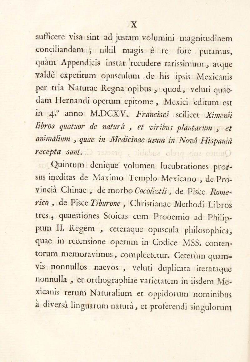 sufficere visa sint ad justam volumini magnitudinem conciliandam j nihil magis e re fore putamus, quam' Appendicis instar 'recudere rarissimum , atque valdd expetitum opusculum de his ipsis Mexicanis per tria Naturae Regna opibus ^ quod, veluti quae- dam Hernandi operum epitome , Mexici editum est in 4.° anno M.DCXV. Franchd . scilicet XimenU libros quatiior de natura , et viribus plantarum , et animalium , quae in Medicinae usum in Nova Hispania recepta sunt. Quintum denique volumen lucubrationes pror- sus Ineditas de Maximo Templo Mexicano , de Pro- vincia Chinae , de morbo de Pisce Rome- rico y de Pisce Tiburone , Christianae Methodi Libros tres 5 quaestiones Stoicas cum Prooemio ad Philip- pum II. Regem , ceteraque opuscula philosophica, quae in recensione operum in Codice MSS. conten- torum memoravimus, complectetur. Ceteriim quam- vis nonnullos naevos , veluti duplicata iterataque nonnulla , et orthographiae varietatem in iisdem Me- * • xicanis rerum Naturalium et oppidorum nominibus a diversa linguarum natura, et proferendi singulorum