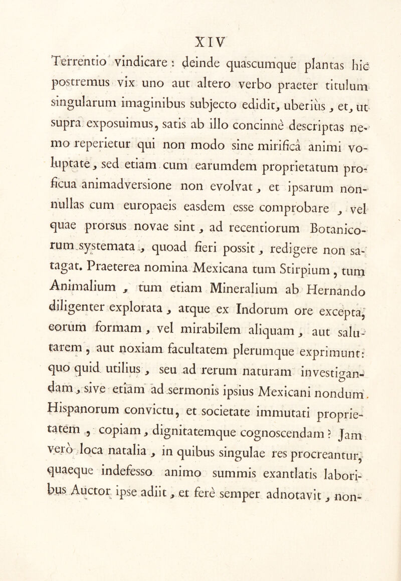 Terrentio vindicare : deinde quascumque plantas hic postremus vix uno aut altero verbo praeter titulum singularum imaginibus subjecto edidit;, uberius , et, ut supra exposuimus, satis ab illo concinni descriptas ne- mo reperietur qui non modo sine mirifica animi vo- luptate j sed etiam cum earumdem proprietatum pro- ficua animadversione non evolvat j et ipsarum non- nullas cum europaeis easdem esse comprobare , vel quae prorsus novae sint, ad recentiorum Botanico- rum, systemata quoad fieri possit, redigere non sa- tagat. Praeterea nomina Mexicana tum Stirpium , turn Animalium , tum etiam MineraHum ab Hernando diligenter explorata , atque ex Indorum ore excepta, eorum formam, vel mirabilem aliquam, aut salu- tarem , aut noxiam facultatem plerumque exprimunt: quo quid utilius , seu ad rerum naturam investigan- dam, sive etiam ad sermonis ipsius Mexicani nondum . Hispanorum convictu, et societate immutati proprie- tatem , copiam, dignitatemque cognoscendam ? Jam vero Joca natalia , in quibus singulae res procreantur, quaeque indefesso, animo summis exantlatis labori- bus A lictor ipse adiit, et fer^ semper adnotavit, non*