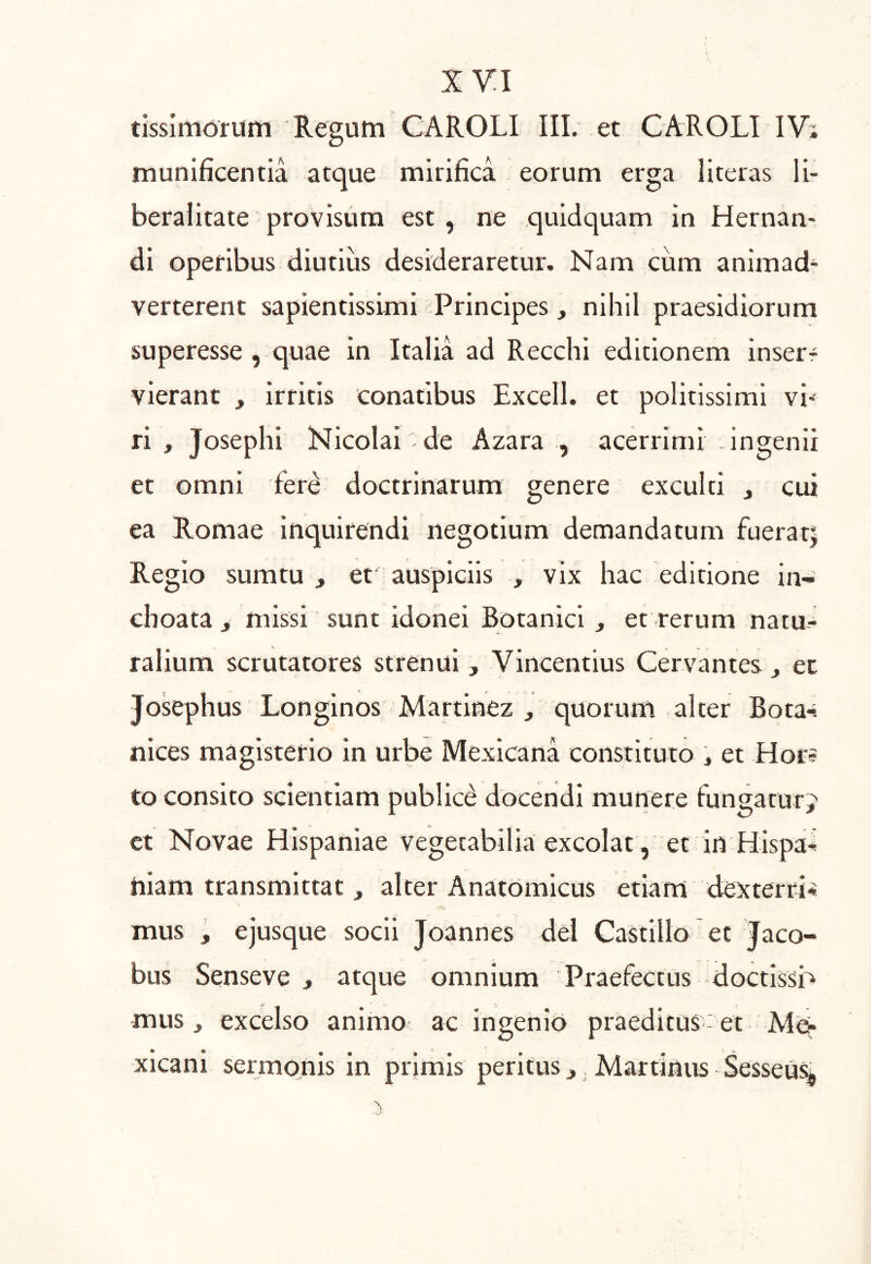 tissimoriim Regum CAROLI III. et CAROLI IV; munificentia atque mirifica eorum erga literas li- beralitate provisum est , ne quidquam in Hernan- di operibus diutius desideraretur. Nam ciim animad- verterent sapientissimi Principes, nihil praesidiorum superesse , quae in Italia ad Recchi editionem inserr vierant , irritis conatibus Excell. et politissimi vi- ri , Josephi Nicolai de Azara , acerrimi ingenii et omni fere doctrinarum genere exculti , cui ea Romae inquirendi negotium demandatum fuerat| Regio sumtu , et auspiciis , vix hac editione in- choata > missi sunt idonei Botanici , et rerum natu- ralium scrutatores strenui , Vincentius Cervantes j et Josephus Longinos Martinez , quorum alter Bota-. nices magisterio in urbe Mexicana constituto j et Hor? to consito scientiam publici docendi munere fungatur^ ct Novae Hispaniae vegetabilia excolat, et in Hispal niam transmittat , alter Anatomicus etiam dexterri'» mus , ejusque socii Joannes dei Castillo et Jaco- bus Senseve ^ atque omnium Praefectus doctissb mus, excelso animo ac ingenio praeditus- et Mev xicani sermonis in primis peritus,, Martinus Sesseu%